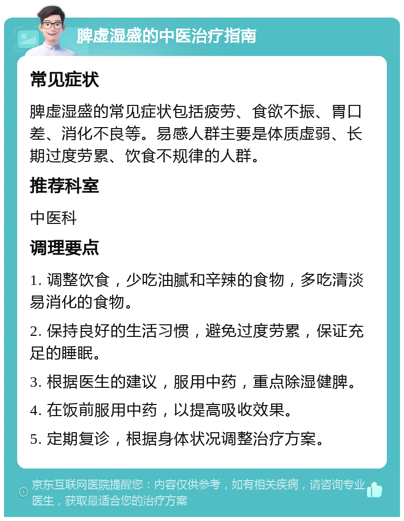 脾虚湿盛的中医治疗指南 常见症状 脾虚湿盛的常见症状包括疲劳、食欲不振、胃口差、消化不良等。易感人群主要是体质虚弱、长期过度劳累、饮食不规律的人群。 推荐科室 中医科 调理要点 1. 调整饮食，少吃油腻和辛辣的食物，多吃清淡易消化的食物。 2. 保持良好的生活习惯，避免过度劳累，保证充足的睡眠。 3. 根据医生的建议，服用中药，重点除湿健脾。 4. 在饭前服用中药，以提高吸收效果。 5. 定期复诊，根据身体状况调整治疗方案。