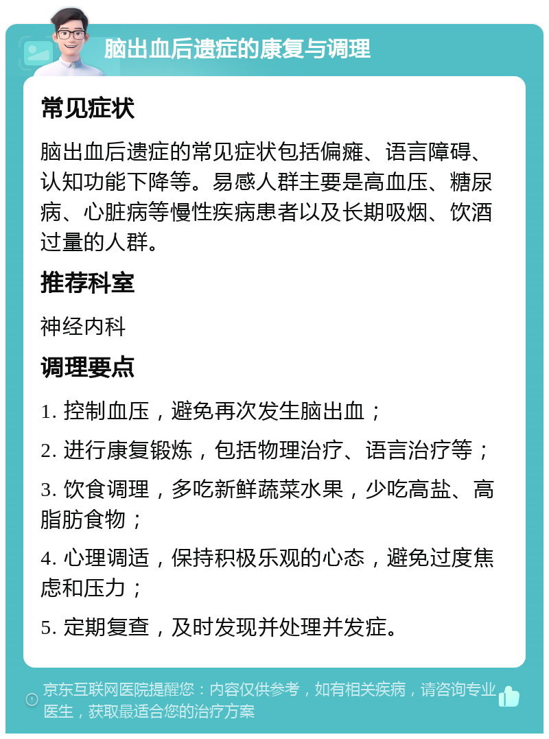 脑出血后遗症的康复与调理 常见症状 脑出血后遗症的常见症状包括偏瘫、语言障碍、认知功能下降等。易感人群主要是高血压、糖尿病、心脏病等慢性疾病患者以及长期吸烟、饮酒过量的人群。 推荐科室 神经内科 调理要点 1. 控制血压，避免再次发生脑出血； 2. 进行康复锻炼，包括物理治疗、语言治疗等； 3. 饮食调理，多吃新鲜蔬菜水果，少吃高盐、高脂肪食物； 4. 心理调适，保持积极乐观的心态，避免过度焦虑和压力； 5. 定期复查，及时发现并处理并发症。