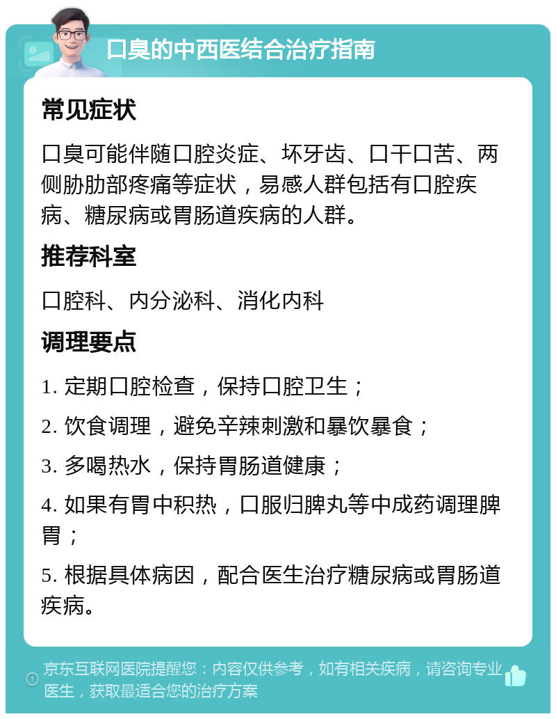 口臭的中西医结合治疗指南 常见症状 口臭可能伴随口腔炎症、坏牙齿、口干口苦、两侧胁肋部疼痛等症状，易感人群包括有口腔疾病、糖尿病或胃肠道疾病的人群。 推荐科室 口腔科、内分泌科、消化内科 调理要点 1. 定期口腔检查，保持口腔卫生； 2. 饮食调理，避免辛辣刺激和暴饮暴食； 3. 多喝热水，保持胃肠道健康； 4. 如果有胃中积热，口服归脾丸等中成药调理脾胃； 5. 根据具体病因，配合医生治疗糖尿病或胃肠道疾病。