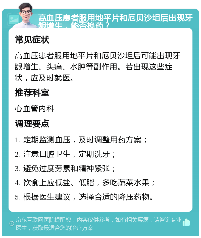 高血压患者服用地平片和厄贝沙坦后出现牙龈增生，能否换药？ 常见症状 高血压患者服用地平片和厄贝沙坦后可能出现牙龈增生、头痛、水肿等副作用。若出现这些症状，应及时就医。 推荐科室 心血管内科 调理要点 1. 定期监测血压，及时调整用药方案； 2. 注意口腔卫生，定期洗牙； 3. 避免过度劳累和精神紧张； 4. 饮食上应低盐、低脂，多吃蔬菜水果； 5. 根据医生建议，选择合适的降压药物。