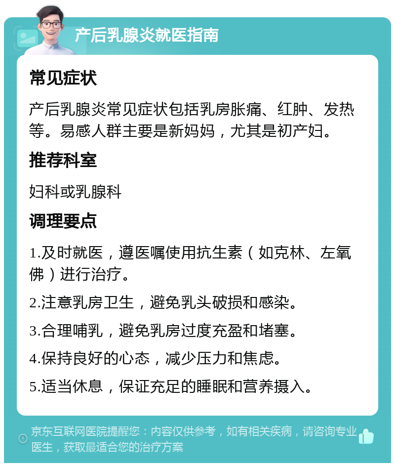 产后乳腺炎就医指南 常见症状 产后乳腺炎常见症状包括乳房胀痛、红肿、发热等。易感人群主要是新妈妈，尤其是初产妇。 推荐科室 妇科或乳腺科 调理要点 1.及时就医，遵医嘱使用抗生素（如克林、左氧佛）进行治疗。 2.注意乳房卫生，避免乳头破损和感染。 3.合理哺乳，避免乳房过度充盈和堵塞。 4.保持良好的心态，减少压力和焦虑。 5.适当休息，保证充足的睡眠和营养摄入。