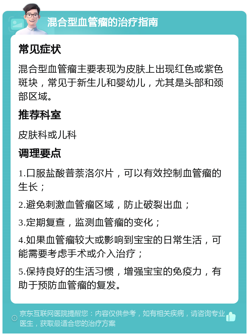 混合型血管瘤的治疗指南 常见症状 混合型血管瘤主要表现为皮肤上出现红色或紫色斑块，常见于新生儿和婴幼儿，尤其是头部和颈部区域。 推荐科室 皮肤科或儿科 调理要点 1.口服盐酸普萘洛尔片，可以有效控制血管瘤的生长； 2.避免刺激血管瘤区域，防止破裂出血； 3.定期复查，监测血管瘤的变化； 4.如果血管瘤较大或影响到宝宝的日常生活，可能需要考虑手术或介入治疗； 5.保持良好的生活习惯，增强宝宝的免疫力，有助于预防血管瘤的复发。