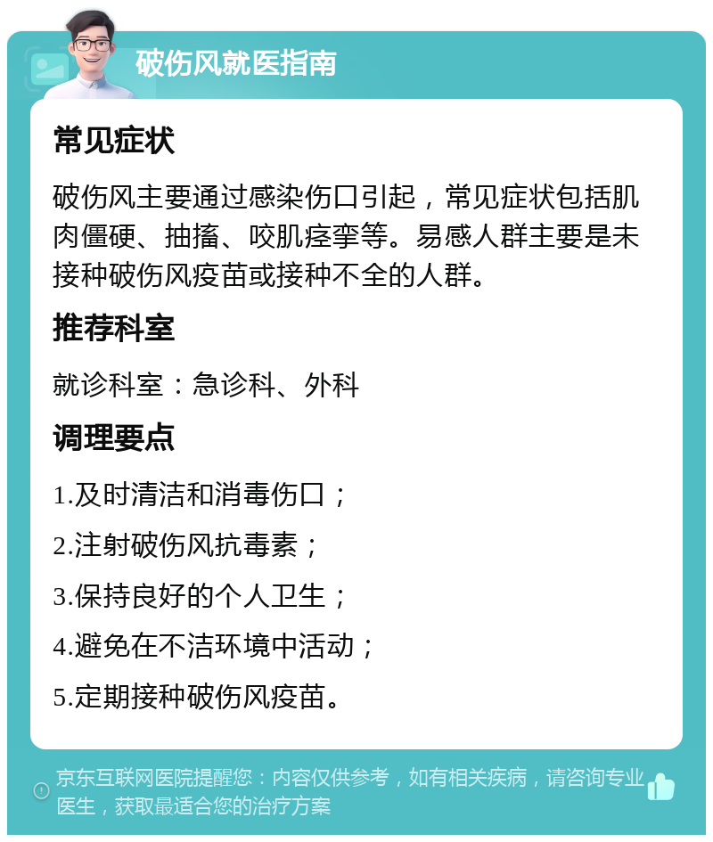 破伤风就医指南 常见症状 破伤风主要通过感染伤口引起，常见症状包括肌肉僵硬、抽搐、咬肌痉挛等。易感人群主要是未接种破伤风疫苗或接种不全的人群。 推荐科室 就诊科室：急诊科、外科 调理要点 1.及时清洁和消毒伤口； 2.注射破伤风抗毒素； 3.保持良好的个人卫生； 4.避免在不洁环境中活动； 5.定期接种破伤风疫苗。