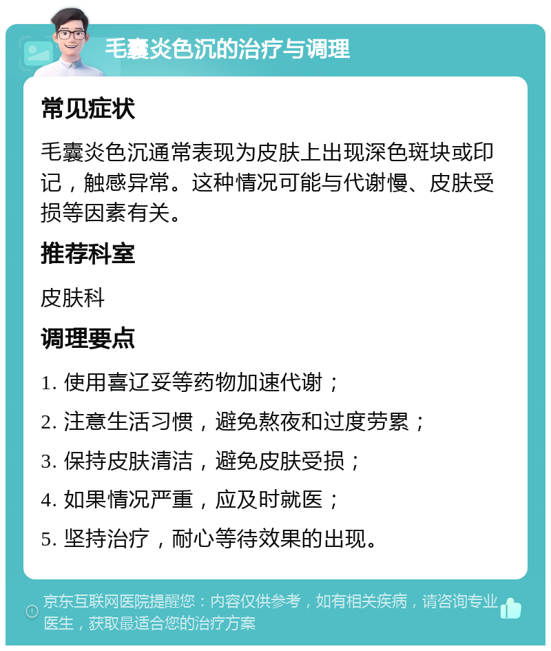 毛囊炎色沉的治疗与调理 常见症状 毛囊炎色沉通常表现为皮肤上出现深色斑块或印记，触感异常。这种情况可能与代谢慢、皮肤受损等因素有关。 推荐科室 皮肤科 调理要点 1. 使用喜辽妥等药物加速代谢； 2. 注意生活习惯，避免熬夜和过度劳累； 3. 保持皮肤清洁，避免皮肤受损； 4. 如果情况严重，应及时就医； 5. 坚持治疗，耐心等待效果的出现。