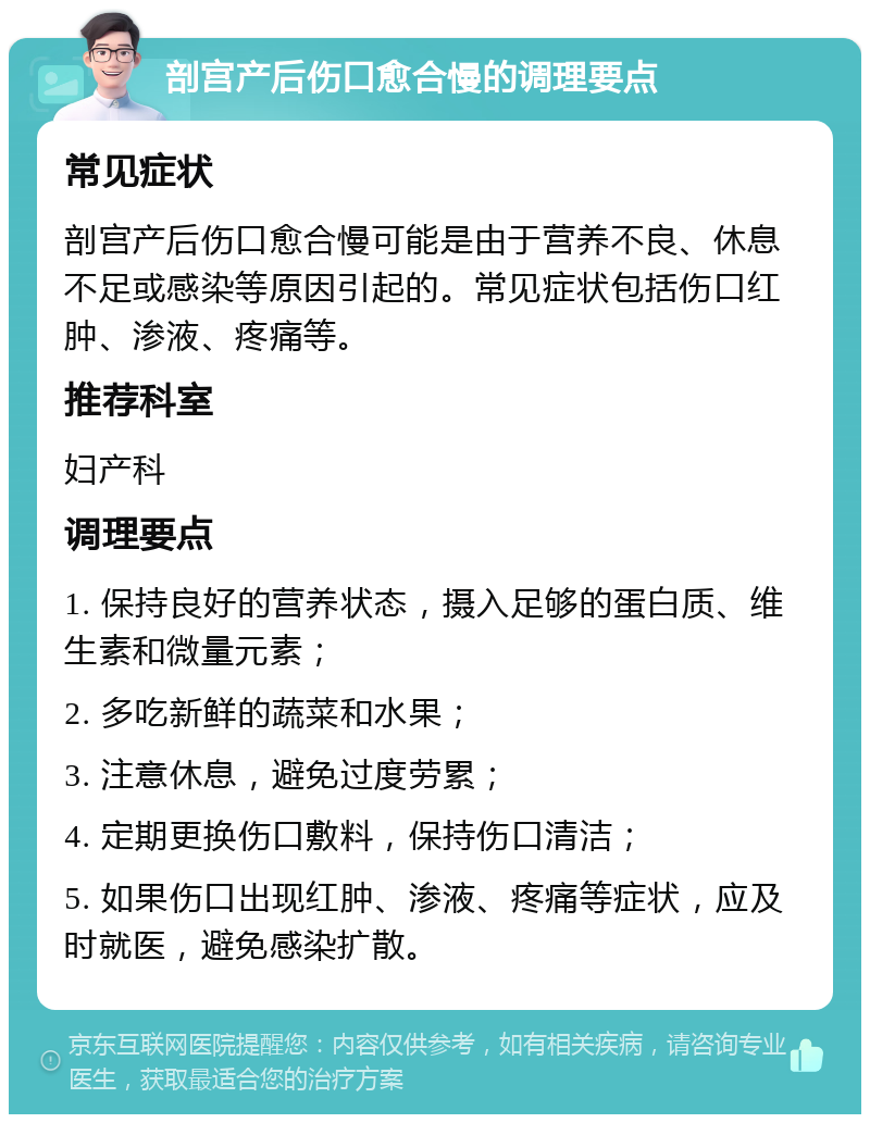 剖宫产后伤口愈合慢的调理要点 常见症状 剖宫产后伤口愈合慢可能是由于营养不良、休息不足或感染等原因引起的。常见症状包括伤口红肿、渗液、疼痛等。 推荐科室 妇产科 调理要点 1. 保持良好的营养状态，摄入足够的蛋白质、维生素和微量元素； 2. 多吃新鲜的蔬菜和水果； 3. 注意休息，避免过度劳累； 4. 定期更换伤口敷料，保持伤口清洁； 5. 如果伤口出现红肿、渗液、疼痛等症状，应及时就医，避免感染扩散。