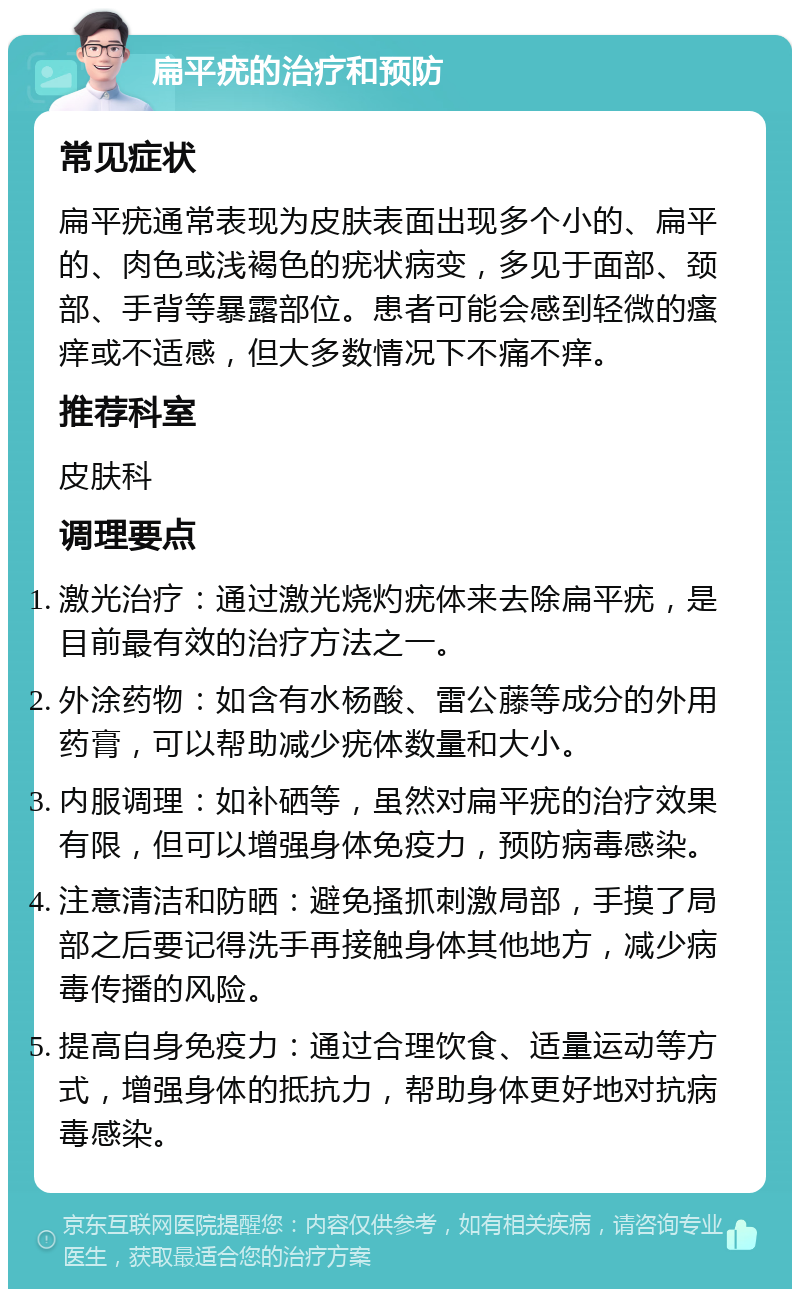 扁平疣的治疗和预防 常见症状 扁平疣通常表现为皮肤表面出现多个小的、扁平的、肉色或浅褐色的疣状病变，多见于面部、颈部、手背等暴露部位。患者可能会感到轻微的瘙痒或不适感，但大多数情况下不痛不痒。 推荐科室 皮肤科 调理要点 激光治疗：通过激光烧灼疣体来去除扁平疣，是目前最有效的治疗方法之一。 外涂药物：如含有水杨酸、雷公藤等成分的外用药膏，可以帮助减少疣体数量和大小。 内服调理：如补硒等，虽然对扁平疣的治疗效果有限，但可以增强身体免疫力，预防病毒感染。 注意清洁和防晒：避免搔抓刺激局部，手摸了局部之后要记得洗手再接触身体其他地方，减少病毒传播的风险。 提高自身免疫力：通过合理饮食、适量运动等方式，增强身体的抵抗力，帮助身体更好地对抗病毒感染。