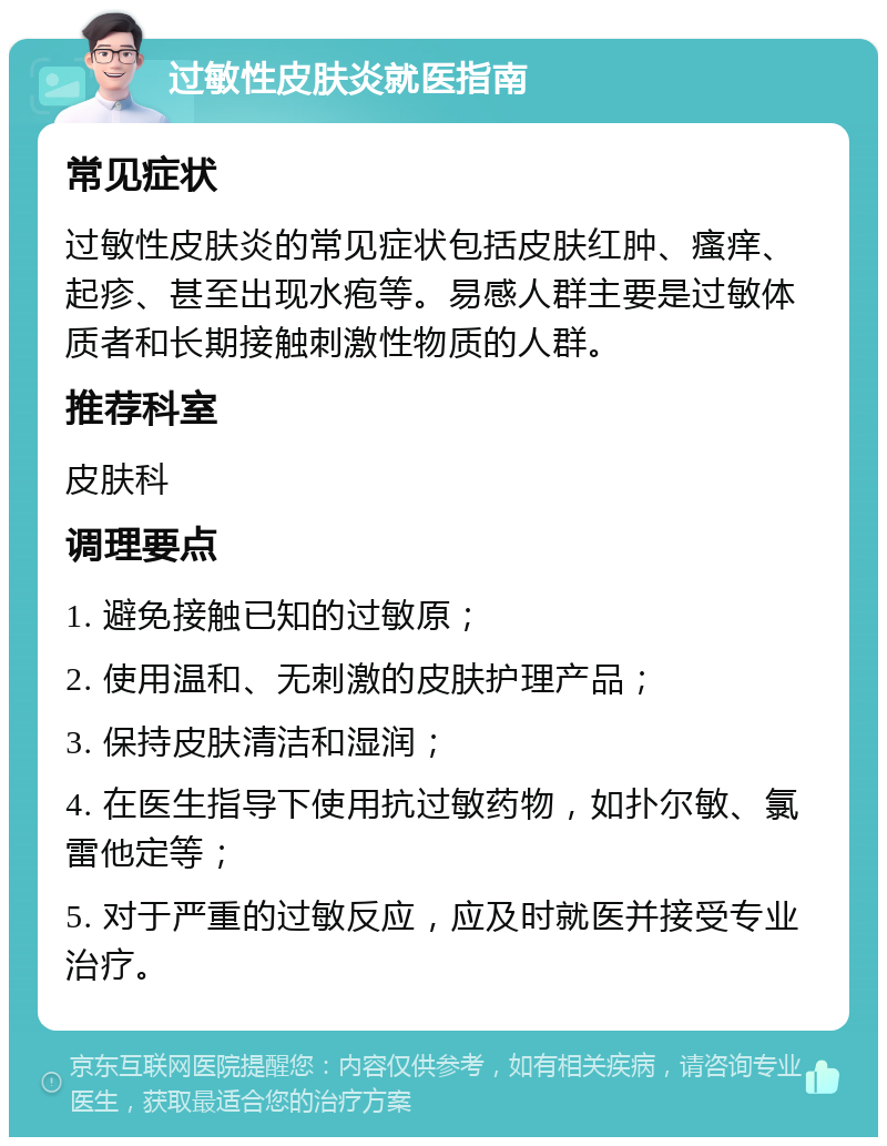 过敏性皮肤炎就医指南 常见症状 过敏性皮肤炎的常见症状包括皮肤红肿、瘙痒、起疹、甚至出现水疱等。易感人群主要是过敏体质者和长期接触刺激性物质的人群。 推荐科室 皮肤科 调理要点 1. 避免接触已知的过敏原； 2. 使用温和、无刺激的皮肤护理产品； 3. 保持皮肤清洁和湿润； 4. 在医生指导下使用抗过敏药物，如扑尔敏、氯雷他定等； 5. 对于严重的过敏反应，应及时就医并接受专业治疗。