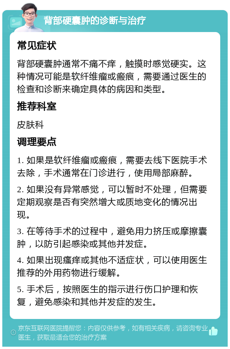 背部硬囊肿的诊断与治疗 常见症状 背部硬囊肿通常不痛不痒，触摸时感觉硬实。这种情况可能是软纤维瘤或瘢痕，需要通过医生的检查和诊断来确定具体的病因和类型。 推荐科室 皮肤科 调理要点 1. 如果是软纤维瘤或瘢痕，需要去线下医院手术去除，手术通常在门诊进行，使用局部麻醉。 2. 如果没有异常感觉，可以暂时不处理，但需要定期观察是否有突然增大或质地变化的情况出现。 3. 在等待手术的过程中，避免用力挤压或摩擦囊肿，以防引起感染或其他并发症。 4. 如果出现瘙痒或其他不适症状，可以使用医生推荐的外用药物进行缓解。 5. 手术后，按照医生的指示进行伤口护理和恢复，避免感染和其他并发症的发生。