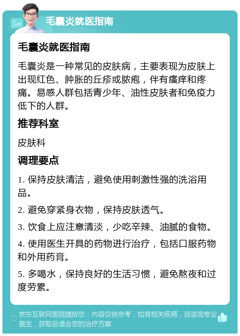 毛囊炎就医指南 毛囊炎就医指南 毛囊炎是一种常见的皮肤病，主要表现为皮肤上出现红色、肿胀的丘疹或脓疱，伴有瘙痒和疼痛。易感人群包括青少年、油性皮肤者和免疫力低下的人群。 推荐科室 皮肤科 调理要点 1. 保持皮肤清洁，避免使用刺激性强的洗浴用品。 2. 避免穿紧身衣物，保持皮肤透气。 3. 饮食上应注意清淡，少吃辛辣、油腻的食物。 4. 使用医生开具的药物进行治疗，包括口服药物和外用药膏。 5. 多喝水，保持良好的生活习惯，避免熬夜和过度劳累。