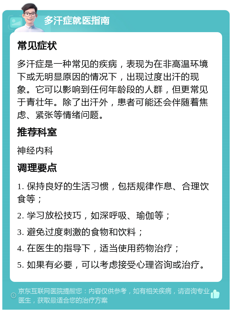 多汗症就医指南 常见症状 多汗症是一种常见的疾病，表现为在非高温环境下或无明显原因的情况下，出现过度出汗的现象。它可以影响到任何年龄段的人群，但更常见于青壮年。除了出汗外，患者可能还会伴随着焦虑、紧张等情绪问题。 推荐科室 神经内科 调理要点 1. 保持良好的生活习惯，包括规律作息、合理饮食等； 2. 学习放松技巧，如深呼吸、瑜伽等； 3. 避免过度刺激的食物和饮料； 4. 在医生的指导下，适当使用药物治疗； 5. 如果有必要，可以考虑接受心理咨询或治疗。