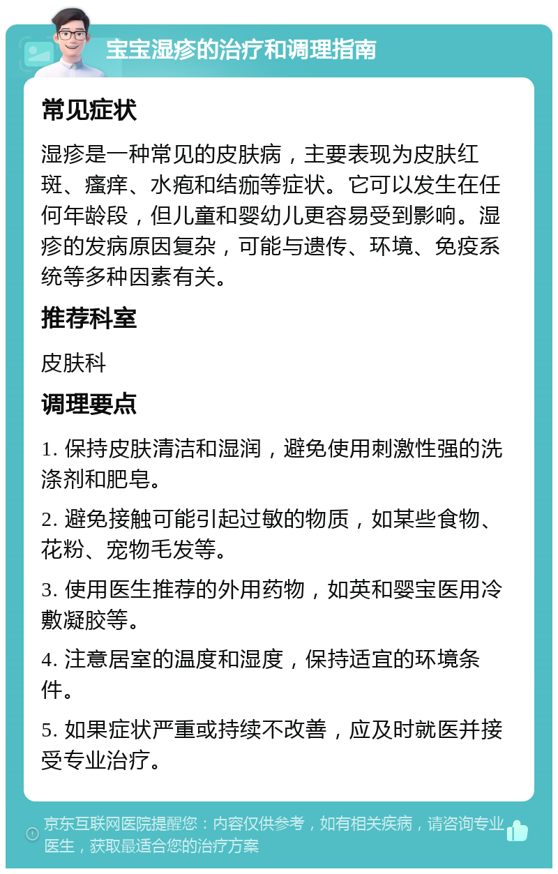 宝宝湿疹的治疗和调理指南 常见症状 湿疹是一种常见的皮肤病，主要表现为皮肤红斑、瘙痒、水疱和结痂等症状。它可以发生在任何年龄段，但儿童和婴幼儿更容易受到影响。湿疹的发病原因复杂，可能与遗传、环境、免疫系统等多种因素有关。 推荐科室 皮肤科 调理要点 1. 保持皮肤清洁和湿润，避免使用刺激性强的洗涤剂和肥皂。 2. 避免接触可能引起过敏的物质，如某些食物、花粉、宠物毛发等。 3. 使用医生推荐的外用药物，如英和婴宝医用冷敷凝胶等。 4. 注意居室的温度和湿度，保持适宜的环境条件。 5. 如果症状严重或持续不改善，应及时就医并接受专业治疗。