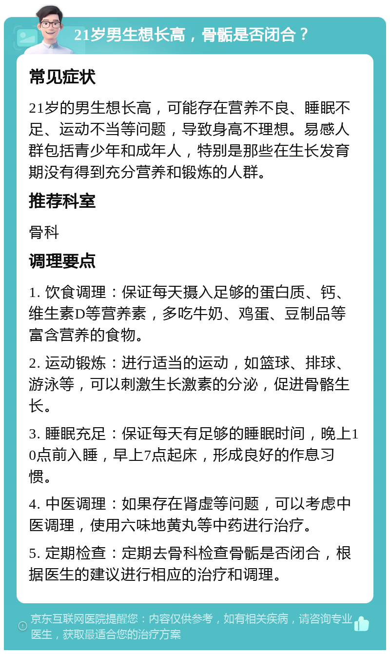 21岁男生想长高，骨骺是否闭合？ 常见症状 21岁的男生想长高，可能存在营养不良、睡眠不足、运动不当等问题，导致身高不理想。易感人群包括青少年和成年人，特别是那些在生长发育期没有得到充分营养和锻炼的人群。 推荐科室 骨科 调理要点 1. 饮食调理：保证每天摄入足够的蛋白质、钙、维生素D等营养素，多吃牛奶、鸡蛋、豆制品等富含营养的食物。 2. 运动锻炼：进行适当的运动，如篮球、排球、游泳等，可以刺激生长激素的分泌，促进骨骼生长。 3. 睡眠充足：保证每天有足够的睡眠时间，晚上10点前入睡，早上7点起床，形成良好的作息习惯。 4. 中医调理：如果存在肾虚等问题，可以考虑中医调理，使用六味地黄丸等中药进行治疗。 5. 定期检查：定期去骨科检查骨骺是否闭合，根据医生的建议进行相应的治疗和调理。