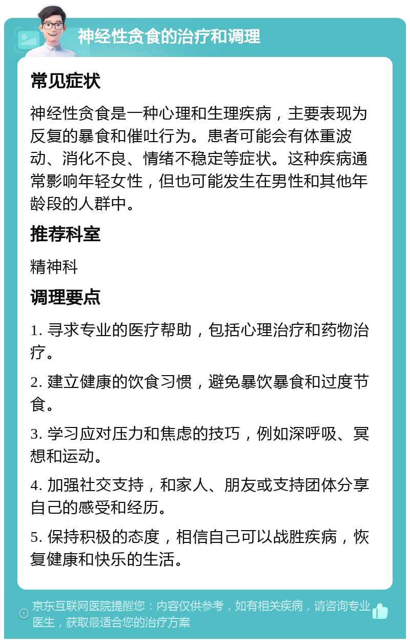 神经性贪食的治疗和调理 常见症状 神经性贪食是一种心理和生理疾病，主要表现为反复的暴食和催吐行为。患者可能会有体重波动、消化不良、情绪不稳定等症状。这种疾病通常影响年轻女性，但也可能发生在男性和其他年龄段的人群中。 推荐科室 精神科 调理要点 1. 寻求专业的医疗帮助，包括心理治疗和药物治疗。 2. 建立健康的饮食习惯，避免暴饮暴食和过度节食。 3. 学习应对压力和焦虑的技巧，例如深呼吸、冥想和运动。 4. 加强社交支持，和家人、朋友或支持团体分享自己的感受和经历。 5. 保持积极的态度，相信自己可以战胜疾病，恢复健康和快乐的生活。