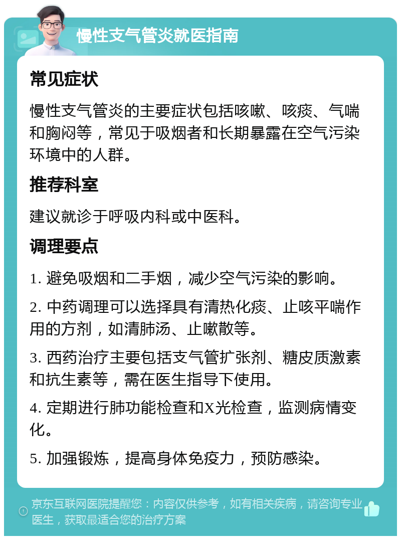 慢性支气管炎就医指南 常见症状 慢性支气管炎的主要症状包括咳嗽、咳痰、气喘和胸闷等，常见于吸烟者和长期暴露在空气污染环境中的人群。 推荐科室 建议就诊于呼吸内科或中医科。 调理要点 1. 避免吸烟和二手烟，减少空气污染的影响。 2. 中药调理可以选择具有清热化痰、止咳平喘作用的方剂，如清肺汤、止嗽散等。 3. 西药治疗主要包括支气管扩张剂、糖皮质激素和抗生素等，需在医生指导下使用。 4. 定期进行肺功能检查和X光检查，监测病情变化。 5. 加强锻炼，提高身体免疫力，预防感染。