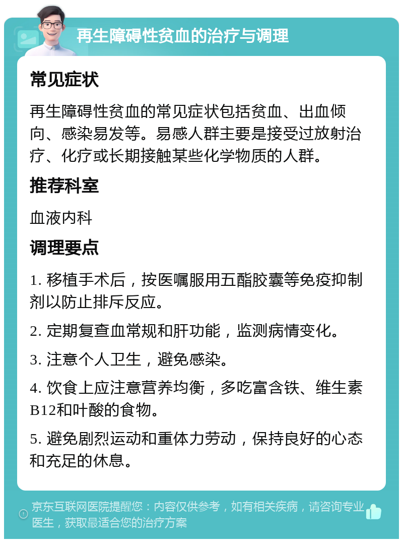 再生障碍性贫血的治疗与调理 常见症状 再生障碍性贫血的常见症状包括贫血、出血倾向、感染易发等。易感人群主要是接受过放射治疗、化疗或长期接触某些化学物质的人群。 推荐科室 血液内科 调理要点 1. 移植手术后，按医嘱服用五酯胶囊等免疫抑制剂以防止排斥反应。 2. 定期复查血常规和肝功能，监测病情变化。 3. 注意个人卫生，避免感染。 4. 饮食上应注意营养均衡，多吃富含铁、维生素B12和叶酸的食物。 5. 避免剧烈运动和重体力劳动，保持良好的心态和充足的休息。