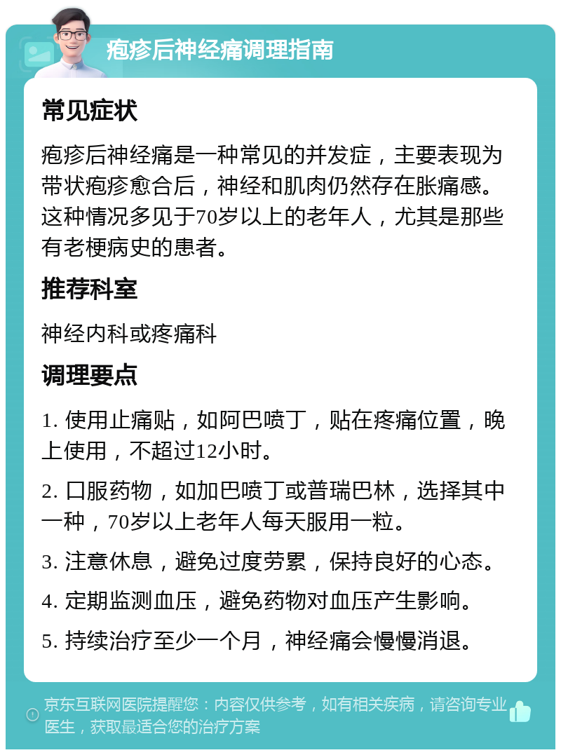 疱疹后神经痛调理指南 常见症状 疱疹后神经痛是一种常见的并发症，主要表现为带状疱疹愈合后，神经和肌肉仍然存在胀痛感。这种情况多见于70岁以上的老年人，尤其是那些有老梗病史的患者。 推荐科室 神经内科或疼痛科 调理要点 1. 使用止痛贴，如阿巴喷丁，贴在疼痛位置，晚上使用，不超过12小时。 2. 口服药物，如加巴喷丁或普瑞巴林，选择其中一种，70岁以上老年人每天服用一粒。 3. 注意休息，避免过度劳累，保持良好的心态。 4. 定期监测血压，避免药物对血压产生影响。 5. 持续治疗至少一个月，神经痛会慢慢消退。