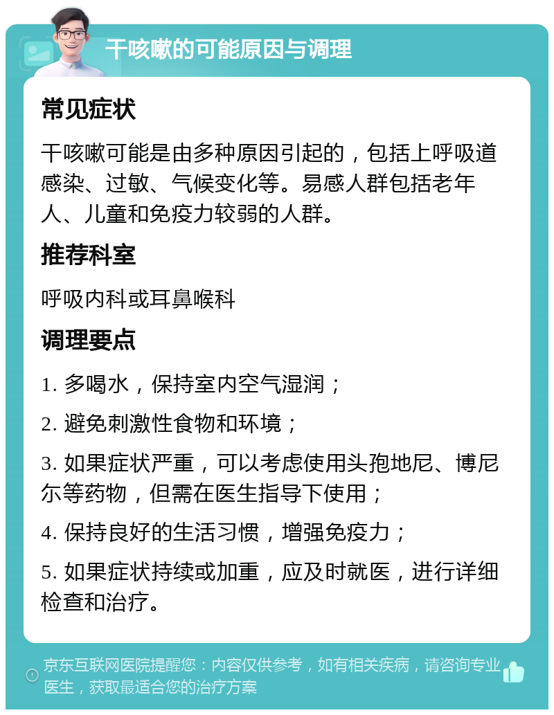 干咳嗽的可能原因与调理 常见症状 干咳嗽可能是由多种原因引起的，包括上呼吸道感染、过敏、气候变化等。易感人群包括老年人、儿童和免疫力较弱的人群。 推荐科室 呼吸内科或耳鼻喉科 调理要点 1. 多喝水，保持室内空气湿润； 2. 避免刺激性食物和环境； 3. 如果症状严重，可以考虑使用头孢地尼、博尼尓等药物，但需在医生指导下使用； 4. 保持良好的生活习惯，增强免疫力； 5. 如果症状持续或加重，应及时就医，进行详细检查和治疗。