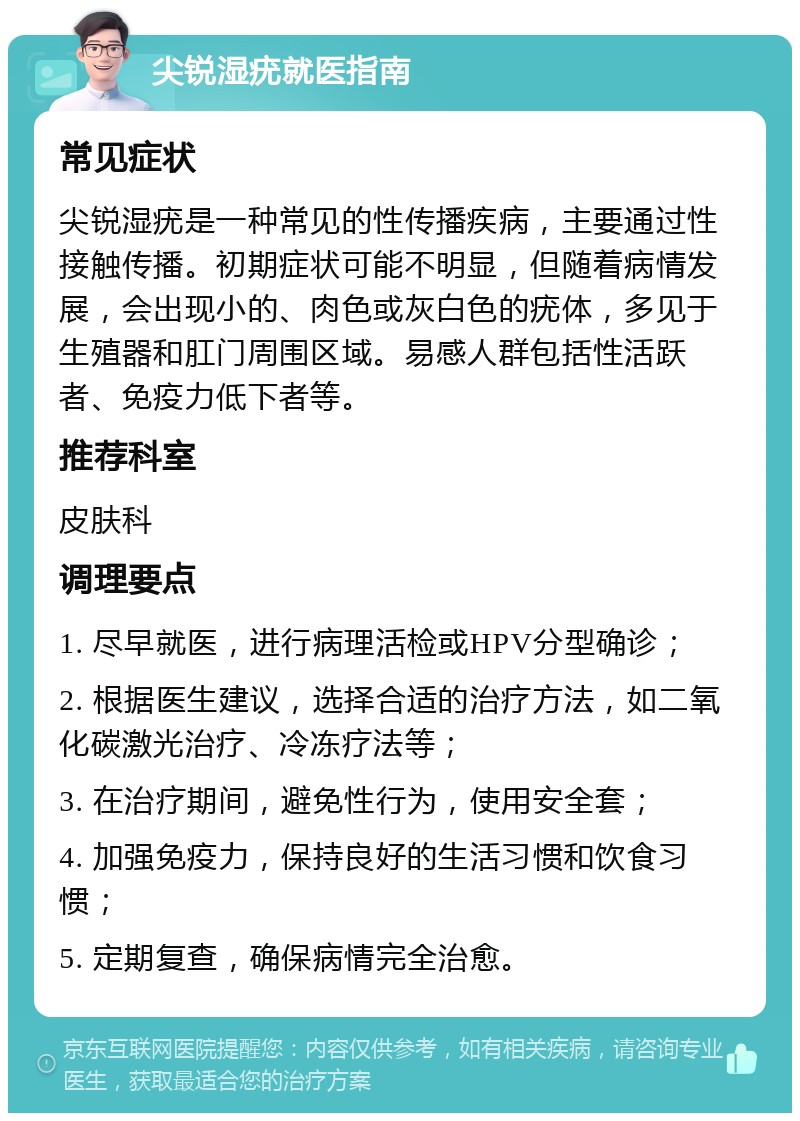 尖锐湿疣就医指南 常见症状 尖锐湿疣是一种常见的性传播疾病，主要通过性接触传播。初期症状可能不明显，但随着病情发展，会出现小的、肉色或灰白色的疣体，多见于生殖器和肛门周围区域。易感人群包括性活跃者、免疫力低下者等。 推荐科室 皮肤科 调理要点 1. 尽早就医，进行病理活检或HPV分型确诊； 2. 根据医生建议，选择合适的治疗方法，如二氧化碳激光治疗、冷冻疗法等； 3. 在治疗期间，避免性行为，使用安全套； 4. 加强免疫力，保持良好的生活习惯和饮食习惯； 5. 定期复查，确保病情完全治愈。