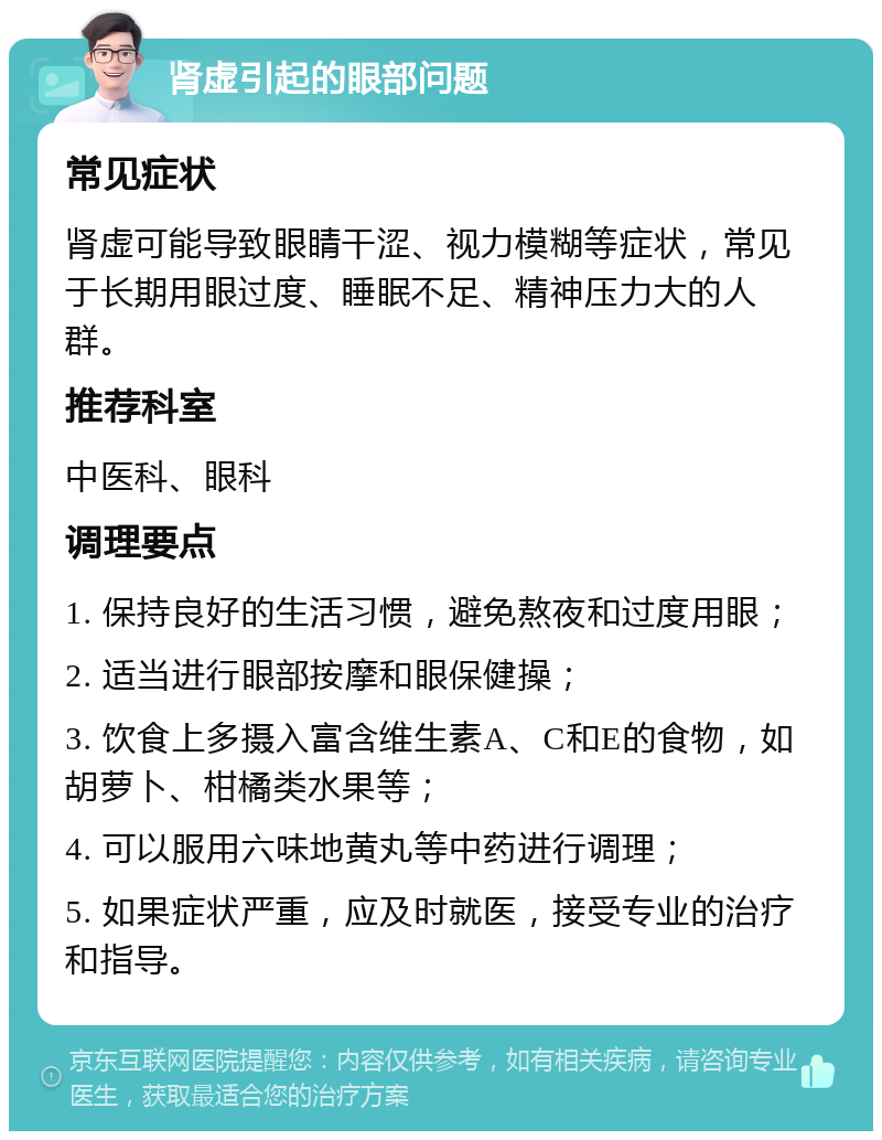 肾虚引起的眼部问题 常见症状 肾虚可能导致眼睛干涩、视力模糊等症状，常见于长期用眼过度、睡眠不足、精神压力大的人群。 推荐科室 中医科、眼科 调理要点 1. 保持良好的生活习惯，避免熬夜和过度用眼； 2. 适当进行眼部按摩和眼保健操； 3. 饮食上多摄入富含维生素A、C和E的食物，如胡萝卜、柑橘类水果等； 4. 可以服用六味地黄丸等中药进行调理； 5. 如果症状严重，应及时就医，接受专业的治疗和指导。