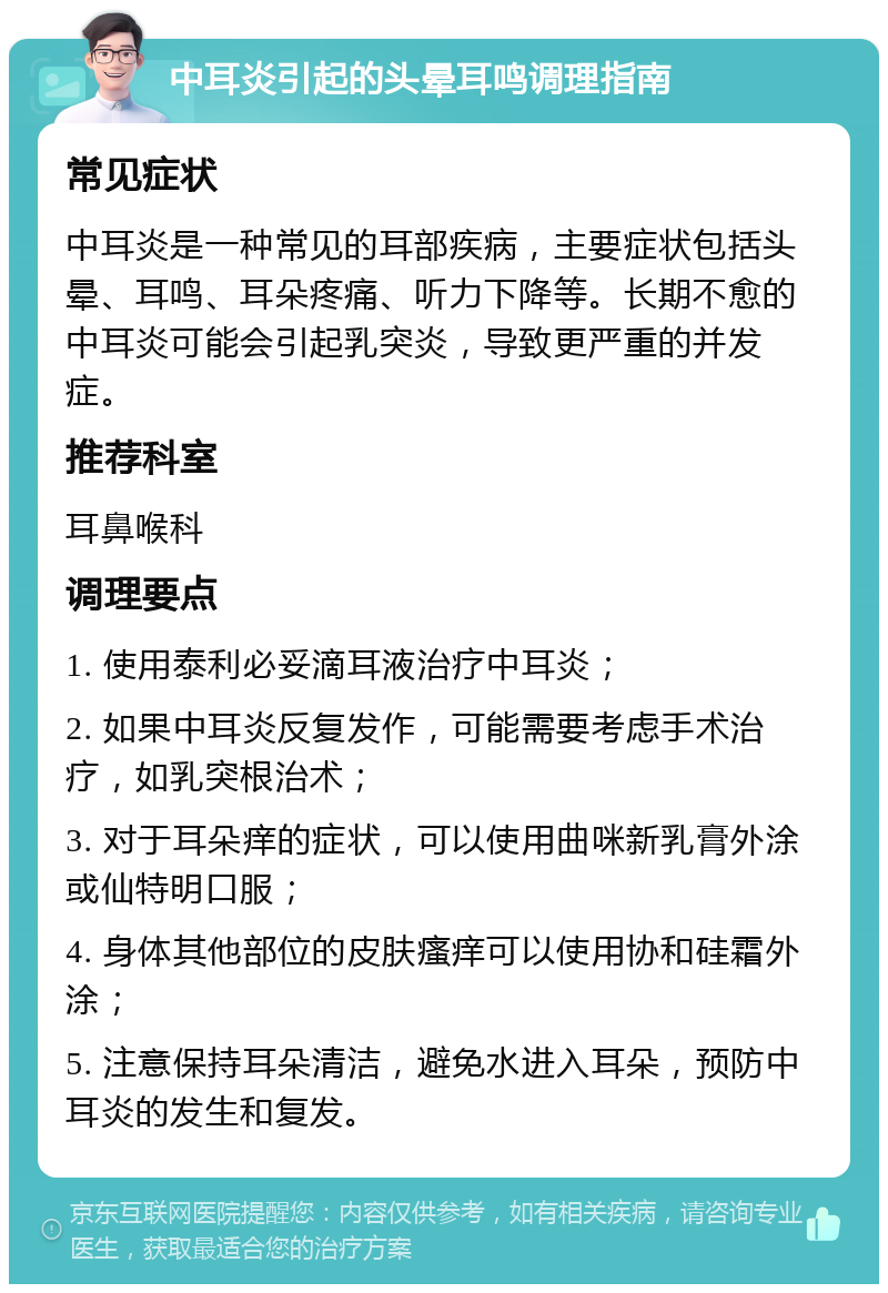 中耳炎引起的头晕耳鸣调理指南 常见症状 中耳炎是一种常见的耳部疾病，主要症状包括头晕、耳鸣、耳朵疼痛、听力下降等。长期不愈的中耳炎可能会引起乳突炎，导致更严重的并发症。 推荐科室 耳鼻喉科 调理要点 1. 使用泰利必妥滴耳液治疗中耳炎； 2. 如果中耳炎反复发作，可能需要考虑手术治疗，如乳突根治术； 3. 对于耳朵痒的症状，可以使用曲咪新乳膏外涂或仙特明口服； 4. 身体其他部位的皮肤瘙痒可以使用协和硅霜外涂； 5. 注意保持耳朵清洁，避免水进入耳朵，预防中耳炎的发生和复发。