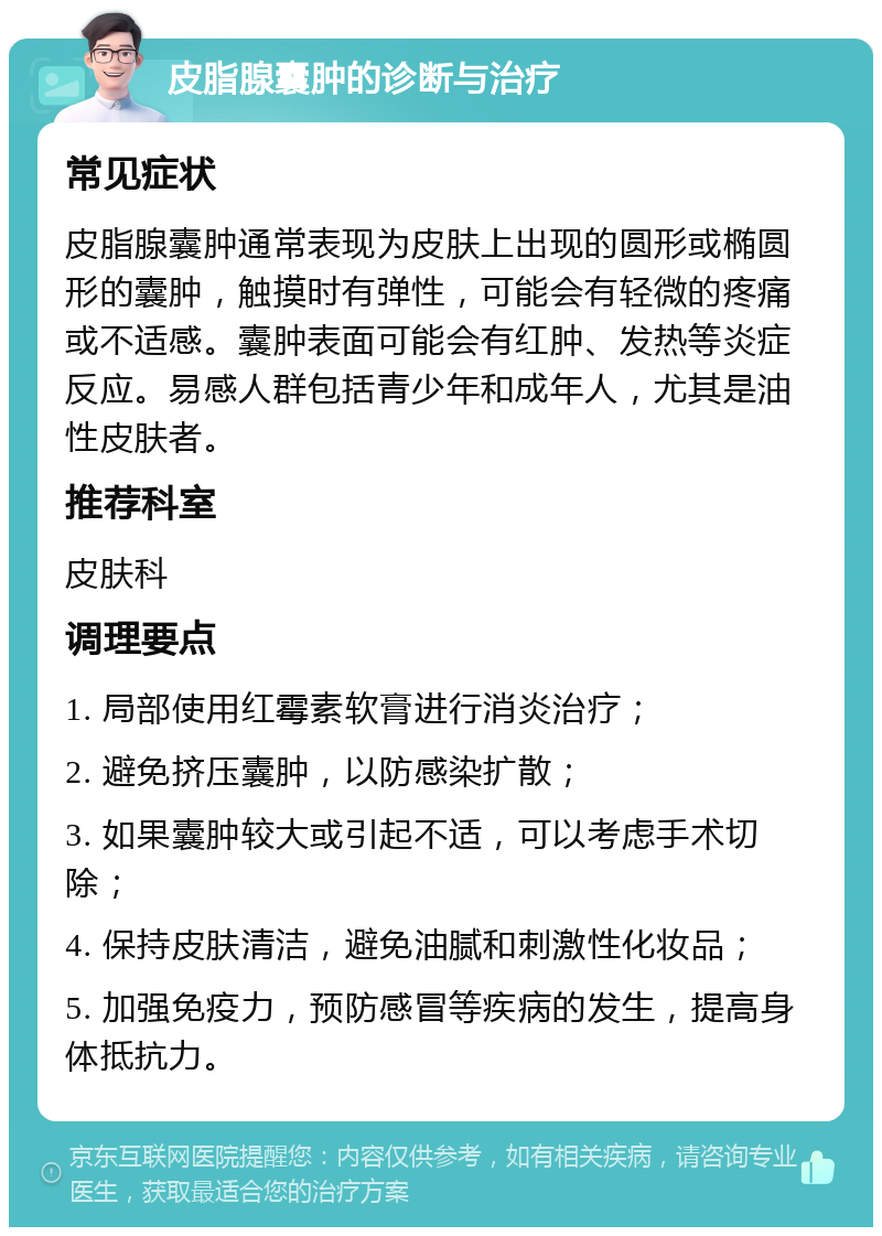 皮脂腺囊肿的诊断与治疗 常见症状 皮脂腺囊肿通常表现为皮肤上出现的圆形或椭圆形的囊肿，触摸时有弹性，可能会有轻微的疼痛或不适感。囊肿表面可能会有红肿、发热等炎症反应。易感人群包括青少年和成年人，尤其是油性皮肤者。 推荐科室 皮肤科 调理要点 1. 局部使用红霉素软膏进行消炎治疗； 2. 避免挤压囊肿，以防感染扩散； 3. 如果囊肿较大或引起不适，可以考虑手术切除； 4. 保持皮肤清洁，避免油腻和刺激性化妆品； 5. 加强免疫力，预防感冒等疾病的发生，提高身体抵抗力。