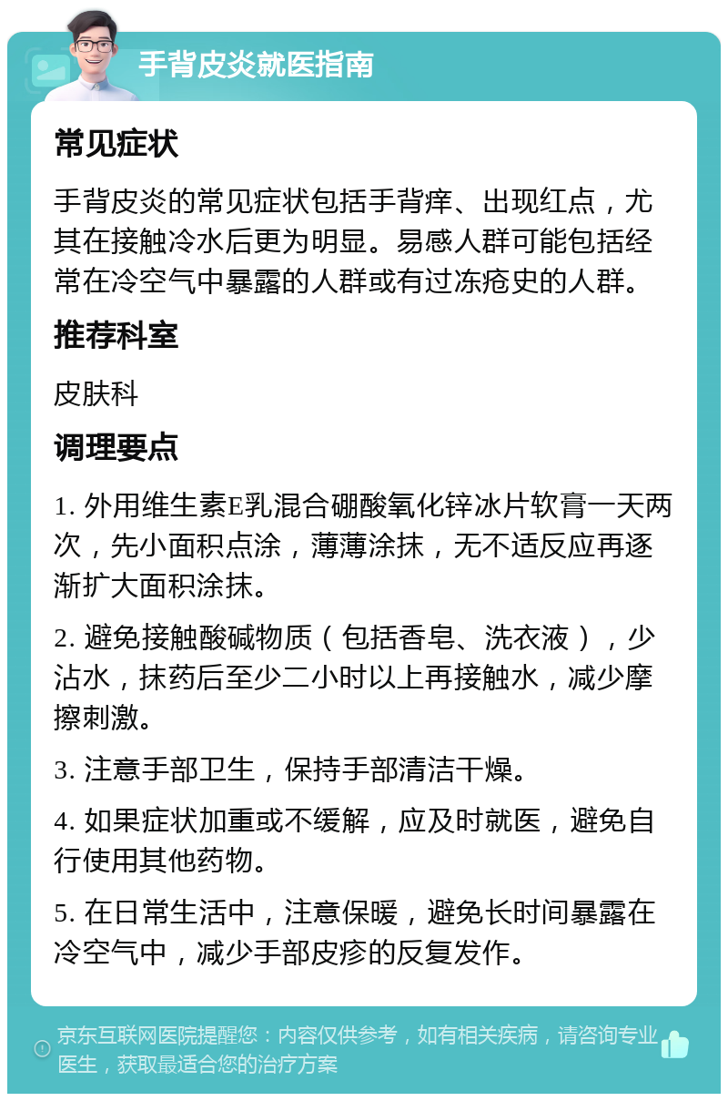 手背皮炎就医指南 常见症状 手背皮炎的常见症状包括手背痒、出现红点，尤其在接触冷水后更为明显。易感人群可能包括经常在冷空气中暴露的人群或有过冻疮史的人群。 推荐科室 皮肤科 调理要点 1. 外用维生素E乳混合硼酸氧化锌冰片软膏一天两次，先小面积点涂，薄薄涂抹，无不适反应再逐渐扩大面积涂抹。 2. 避免接触酸碱物质（包括香皂、洗衣液），少沾水，抹药后至少二小时以上再接触水，减少摩擦刺激。 3. 注意手部卫生，保持手部清洁干燥。 4. 如果症状加重或不缓解，应及时就医，避免自行使用其他药物。 5. 在日常生活中，注意保暖，避免长时间暴露在冷空气中，减少手部皮疹的反复发作。