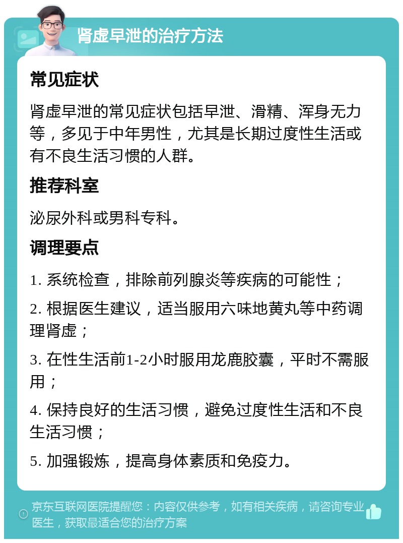 肾虚早泄的治疗方法 常见症状 肾虚早泄的常见症状包括早泄、滑精、浑身无力等，多见于中年男性，尤其是长期过度性生活或有不良生活习惯的人群。 推荐科室 泌尿外科或男科专科。 调理要点 1. 系统检查，排除前列腺炎等疾病的可能性； 2. 根据医生建议，适当服用六味地黄丸等中药调理肾虚； 3. 在性生活前1-2小时服用龙鹿胶囊，平时不需服用； 4. 保持良好的生活习惯，避免过度性生活和不良生活习惯； 5. 加强锻炼，提高身体素质和免疫力。