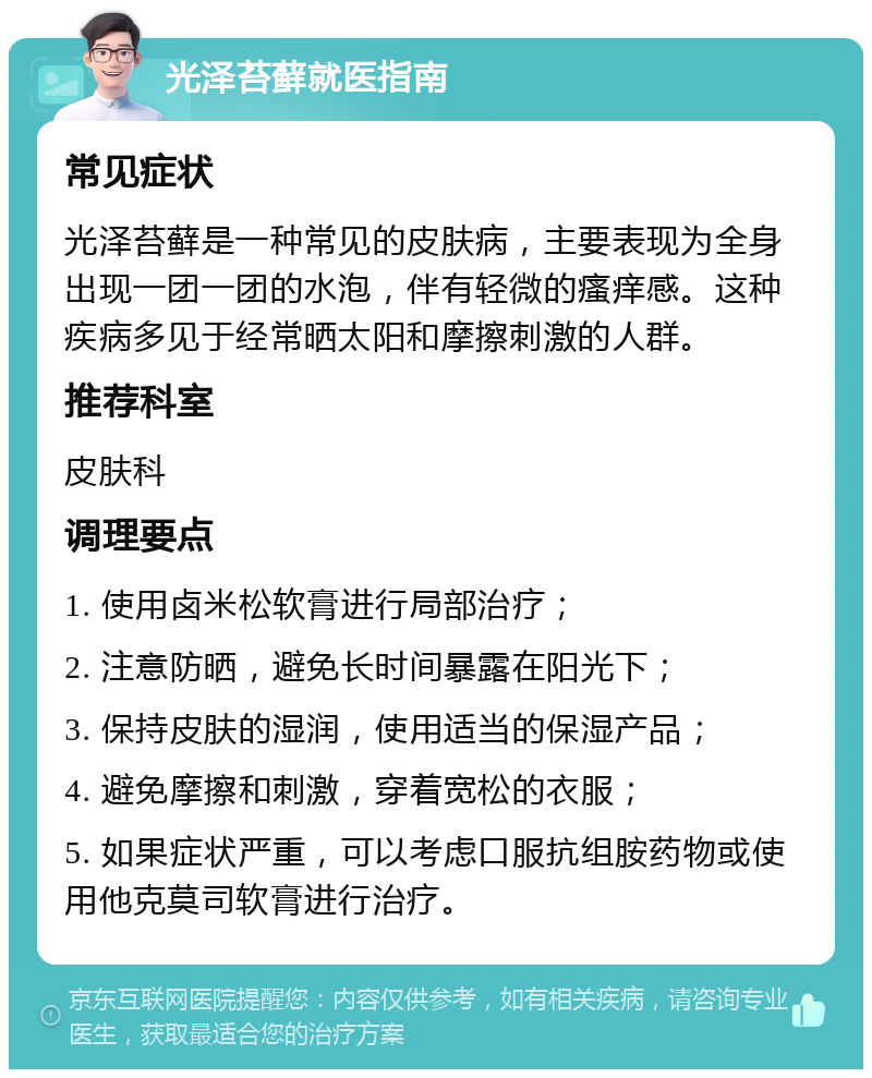 光泽苔藓就医指南 常见症状 光泽苔藓是一种常见的皮肤病，主要表现为全身出现一团一团的水泡，伴有轻微的瘙痒感。这种疾病多见于经常晒太阳和摩擦刺激的人群。 推荐科室 皮肤科 调理要点 1. 使用卤米松软膏进行局部治疗； 2. 注意防晒，避免长时间暴露在阳光下； 3. 保持皮肤的湿润，使用适当的保湿产品； 4. 避免摩擦和刺激，穿着宽松的衣服； 5. 如果症状严重，可以考虑口服抗组胺药物或使用他克莫司软膏进行治疗。