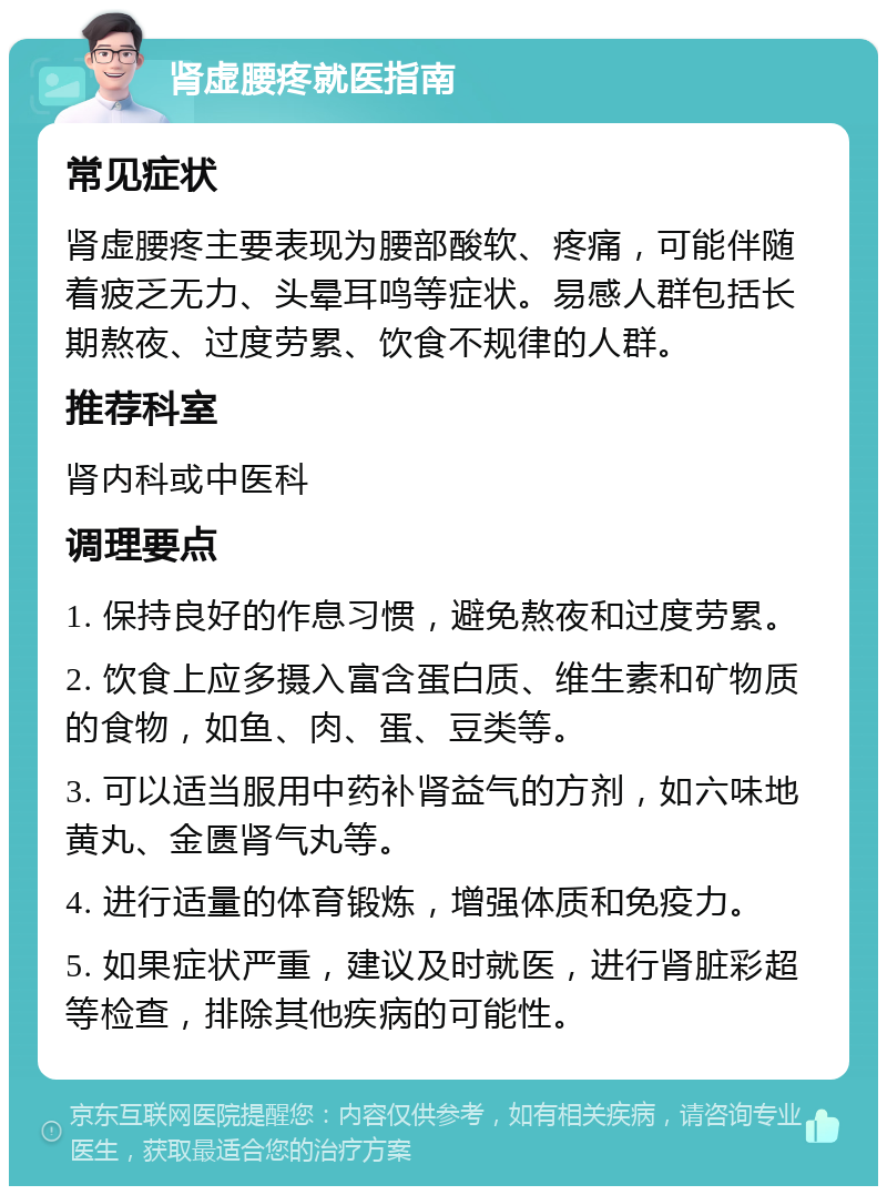 肾虚腰疼就医指南 常见症状 肾虚腰疼主要表现为腰部酸软、疼痛，可能伴随着疲乏无力、头晕耳鸣等症状。易感人群包括长期熬夜、过度劳累、饮食不规律的人群。 推荐科室 肾内科或中医科 调理要点 1. 保持良好的作息习惯，避免熬夜和过度劳累。 2. 饮食上应多摄入富含蛋白质、维生素和矿物质的食物，如鱼、肉、蛋、豆类等。 3. 可以适当服用中药补肾益气的方剂，如六味地黄丸、金匮肾气丸等。 4. 进行适量的体育锻炼，增强体质和免疫力。 5. 如果症状严重，建议及时就医，进行肾脏彩超等检查，排除其他疾病的可能性。