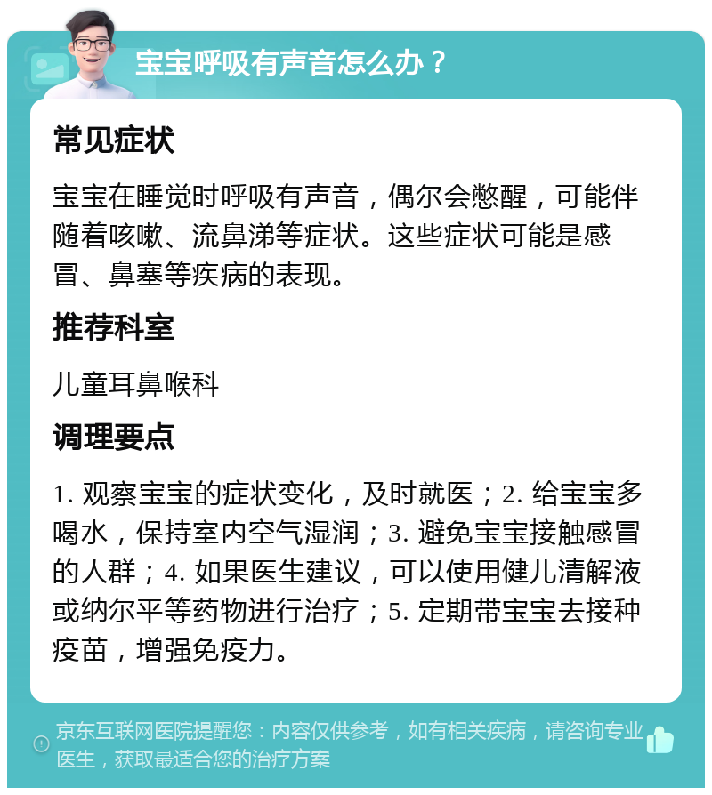 宝宝呼吸有声音怎么办？ 常见症状 宝宝在睡觉时呼吸有声音，偶尔会憋醒，可能伴随着咳嗽、流鼻涕等症状。这些症状可能是感冒、鼻塞等疾病的表现。 推荐科室 儿童耳鼻喉科 调理要点 1. 观察宝宝的症状变化，及时就医；2. 给宝宝多喝水，保持室内空气湿润；3. 避免宝宝接触感冒的人群；4. 如果医生建议，可以使用健儿清解液或纳尔平等药物进行治疗；5. 定期带宝宝去接种疫苗，增强免疫力。