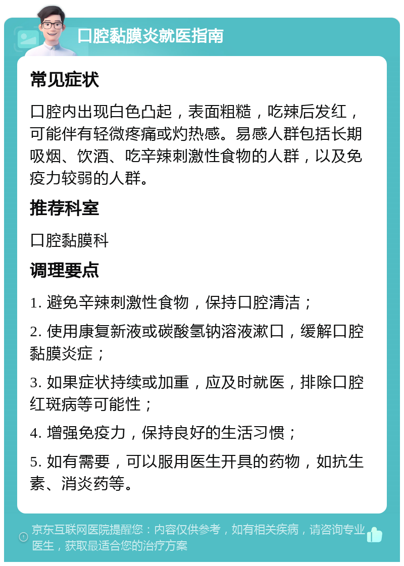 口腔黏膜炎就医指南 常见症状 口腔内出现白色凸起，表面粗糙，吃辣后发红，可能伴有轻微疼痛或灼热感。易感人群包括长期吸烟、饮酒、吃辛辣刺激性食物的人群，以及免疫力较弱的人群。 推荐科室 口腔黏膜科 调理要点 1. 避免辛辣刺激性食物，保持口腔清洁； 2. 使用康复新液或碳酸氢钠溶液漱口，缓解口腔黏膜炎症； 3. 如果症状持续或加重，应及时就医，排除口腔红斑病等可能性； 4. 增强免疫力，保持良好的生活习惯； 5. 如有需要，可以服用医生开具的药物，如抗生素、消炎药等。