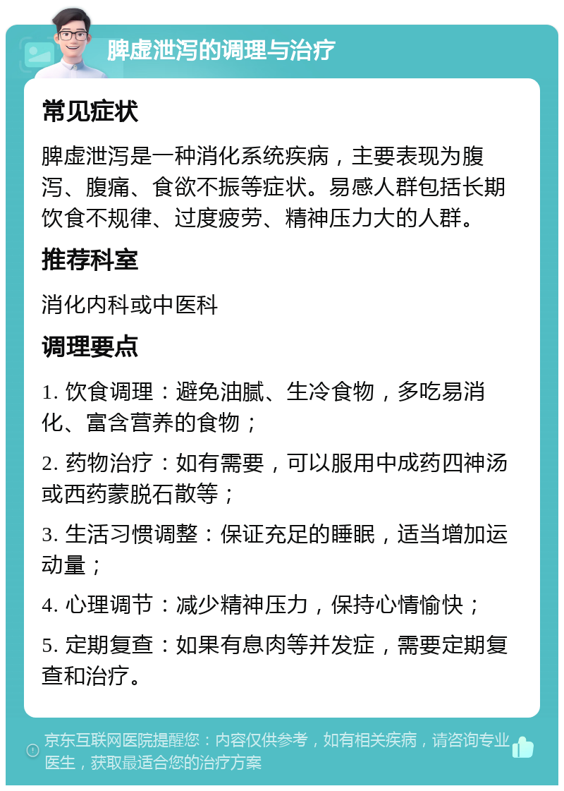 脾虚泄泻的调理与治疗 常见症状 脾虚泄泻是一种消化系统疾病，主要表现为腹泻、腹痛、食欲不振等症状。易感人群包括长期饮食不规律、过度疲劳、精神压力大的人群。 推荐科室 消化内科或中医科 调理要点 1. 饮食调理：避免油腻、生冷食物，多吃易消化、富含营养的食物； 2. 药物治疗：如有需要，可以服用中成药四神汤或西药蒙脱石散等； 3. 生活习惯调整：保证充足的睡眠，适当增加运动量； 4. 心理调节：减少精神压力，保持心情愉快； 5. 定期复查：如果有息肉等并发症，需要定期复查和治疗。