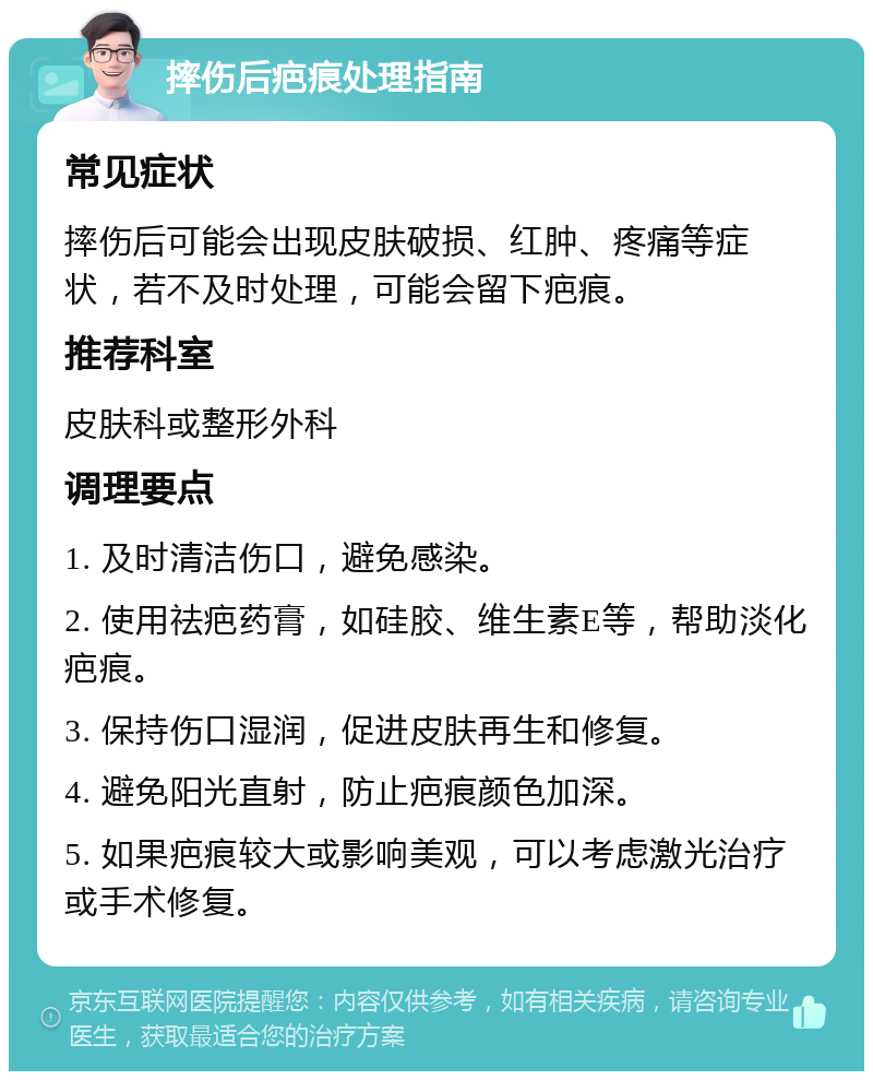 摔伤后疤痕处理指南 常见症状 摔伤后可能会出现皮肤破损、红肿、疼痛等症状，若不及时处理，可能会留下疤痕。 推荐科室 皮肤科或整形外科 调理要点 1. 及时清洁伤口，避免感染。 2. 使用祛疤药膏，如硅胶、维生素E等，帮助淡化疤痕。 3. 保持伤口湿润，促进皮肤再生和修复。 4. 避免阳光直射，防止疤痕颜色加深。 5. 如果疤痕较大或影响美观，可以考虑激光治疗或手术修复。