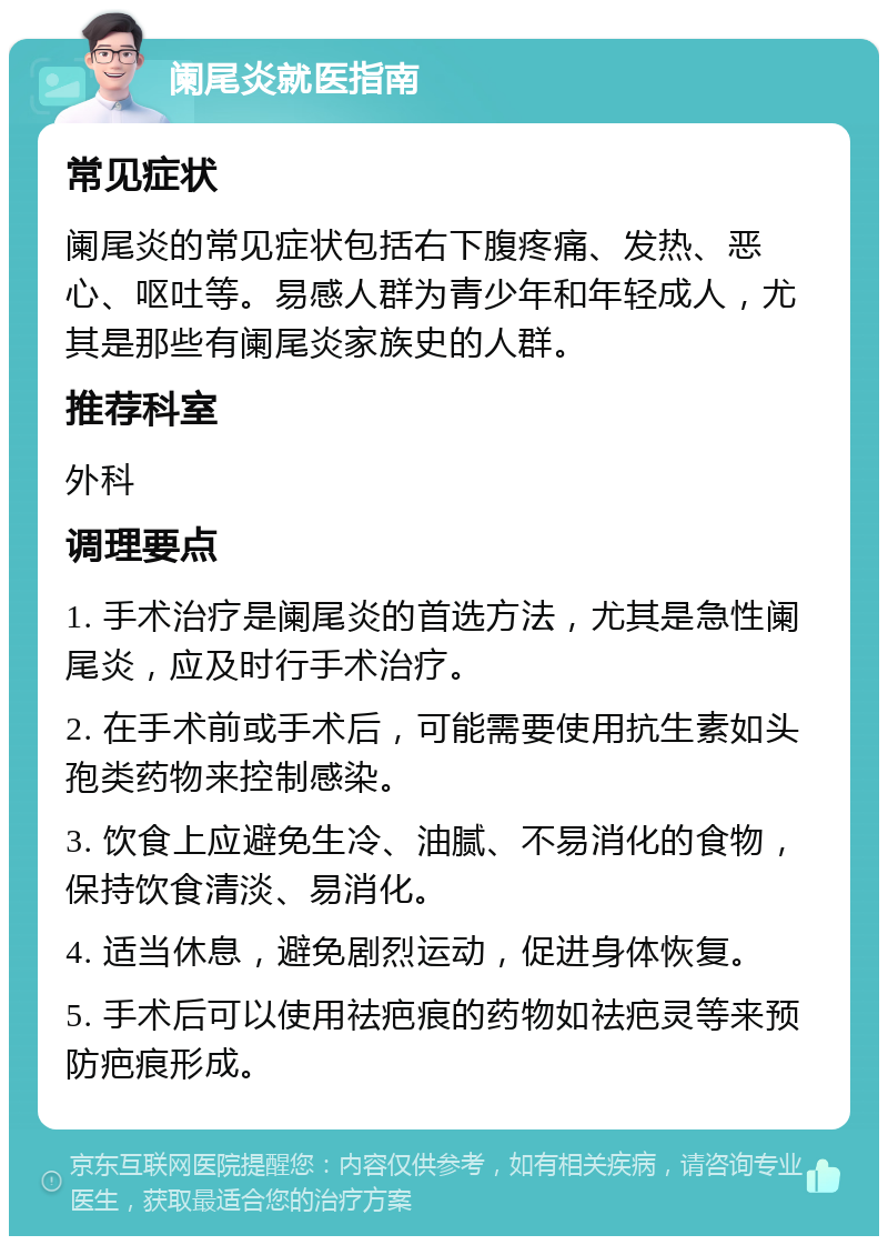 阑尾炎就医指南 常见症状 阑尾炎的常见症状包括右下腹疼痛、发热、恶心、呕吐等。易感人群为青少年和年轻成人，尤其是那些有阑尾炎家族史的人群。 推荐科室 外科 调理要点 1. 手术治疗是阑尾炎的首选方法，尤其是急性阑尾炎，应及时行手术治疗。 2. 在手术前或手术后，可能需要使用抗生素如头孢类药物来控制感染。 3. 饮食上应避免生冷、油腻、不易消化的食物，保持饮食清淡、易消化。 4. 适当休息，避免剧烈运动，促进身体恢复。 5. 手术后可以使用祛疤痕的药物如祛疤灵等来预防疤痕形成。