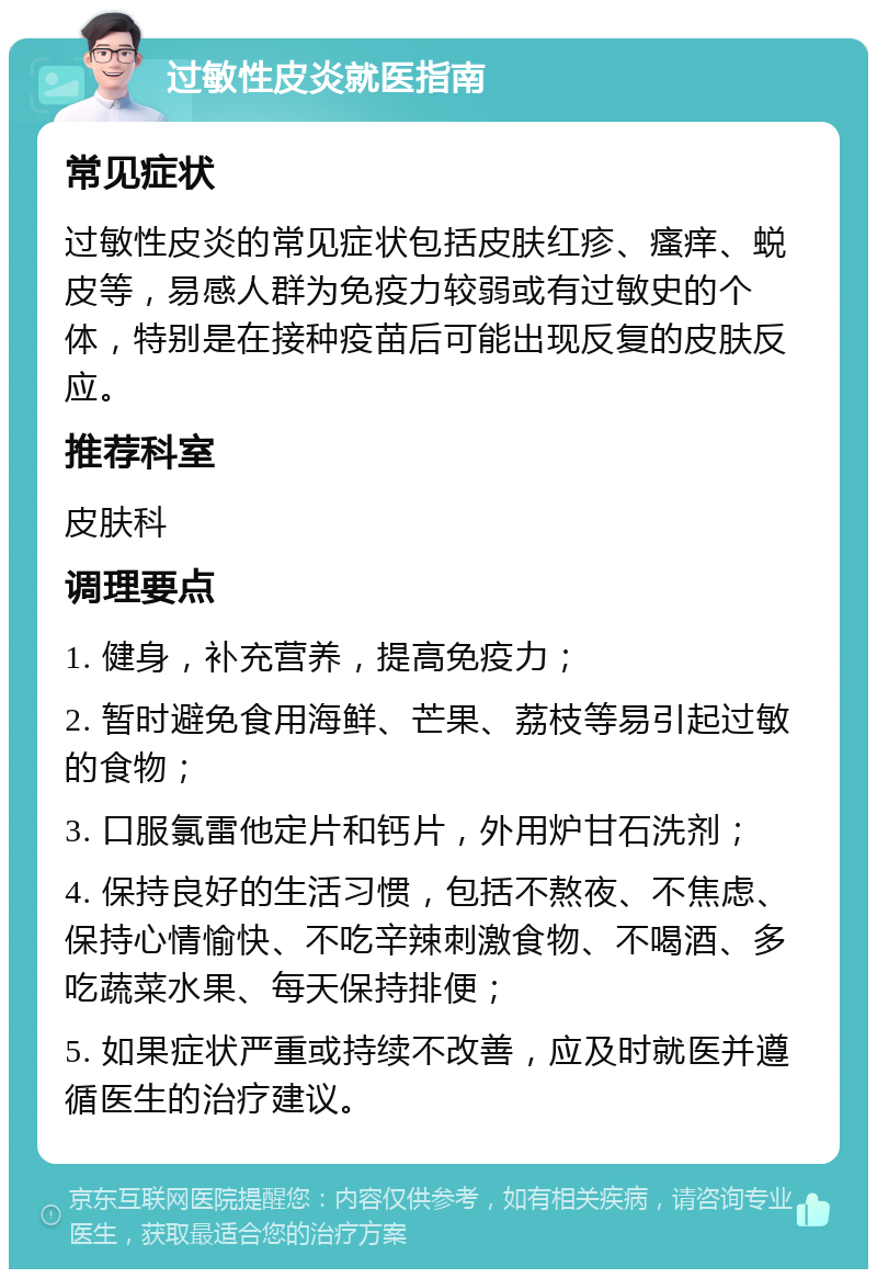 过敏性皮炎就医指南 常见症状 过敏性皮炎的常见症状包括皮肤红疹、瘙痒、蜕皮等，易感人群为免疫力较弱或有过敏史的个体，特别是在接种疫苗后可能出现反复的皮肤反应。 推荐科室 皮肤科 调理要点 1. 健身，补充营养，提高免疫力； 2. 暂时避免食用海鲜、芒果、荔枝等易引起过敏的食物； 3. 口服氯雷他定片和钙片，外用炉甘石洗剂； 4. 保持良好的生活习惯，包括不熬夜、不焦虑、保持心情愉快、不吃辛辣刺激食物、不喝酒、多吃蔬菜水果、每天保持排便； 5. 如果症状严重或持续不改善，应及时就医并遵循医生的治疗建议。