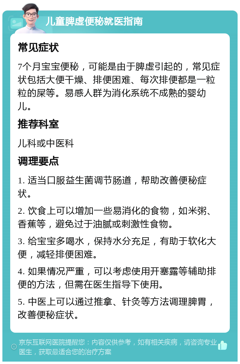 儿童脾虚便秘就医指南 常见症状 7个月宝宝便秘，可能是由于脾虚引起的，常见症状包括大便干燥、排便困难、每次排便都是一粒粒的屎等。易感人群为消化系统不成熟的婴幼儿。 推荐科室 儿科或中医科 调理要点 1. 适当口服益生菌调节肠道，帮助改善便秘症状。 2. 饮食上可以增加一些易消化的食物，如米粥、香蕉等，避免过于油腻或刺激性食物。 3. 给宝宝多喝水，保持水分充足，有助于软化大便，减轻排便困难。 4. 如果情况严重，可以考虑使用开塞露等辅助排便的方法，但需在医生指导下使用。 5. 中医上可以通过推拿、针灸等方法调理脾胃，改善便秘症状。