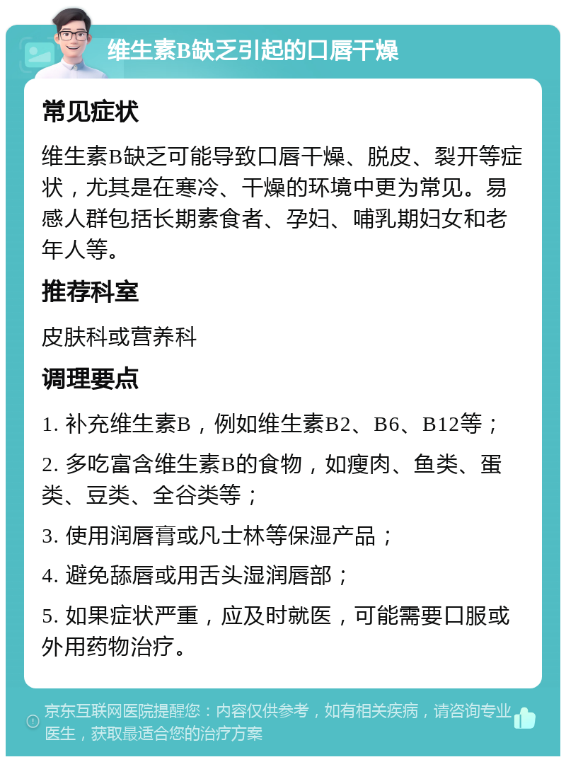 维生素B缺乏引起的口唇干燥 常见症状 维生素B缺乏可能导致口唇干燥、脱皮、裂开等症状，尤其是在寒冷、干燥的环境中更为常见。易感人群包括长期素食者、孕妇、哺乳期妇女和老年人等。 推荐科室 皮肤科或营养科 调理要点 1. 补充维生素B，例如维生素B2、B6、B12等； 2. 多吃富含维生素B的食物，如瘦肉、鱼类、蛋类、豆类、全谷类等； 3. 使用润唇膏或凡士林等保湿产品； 4. 避免舔唇或用舌头湿润唇部； 5. 如果症状严重，应及时就医，可能需要口服或外用药物治疗。