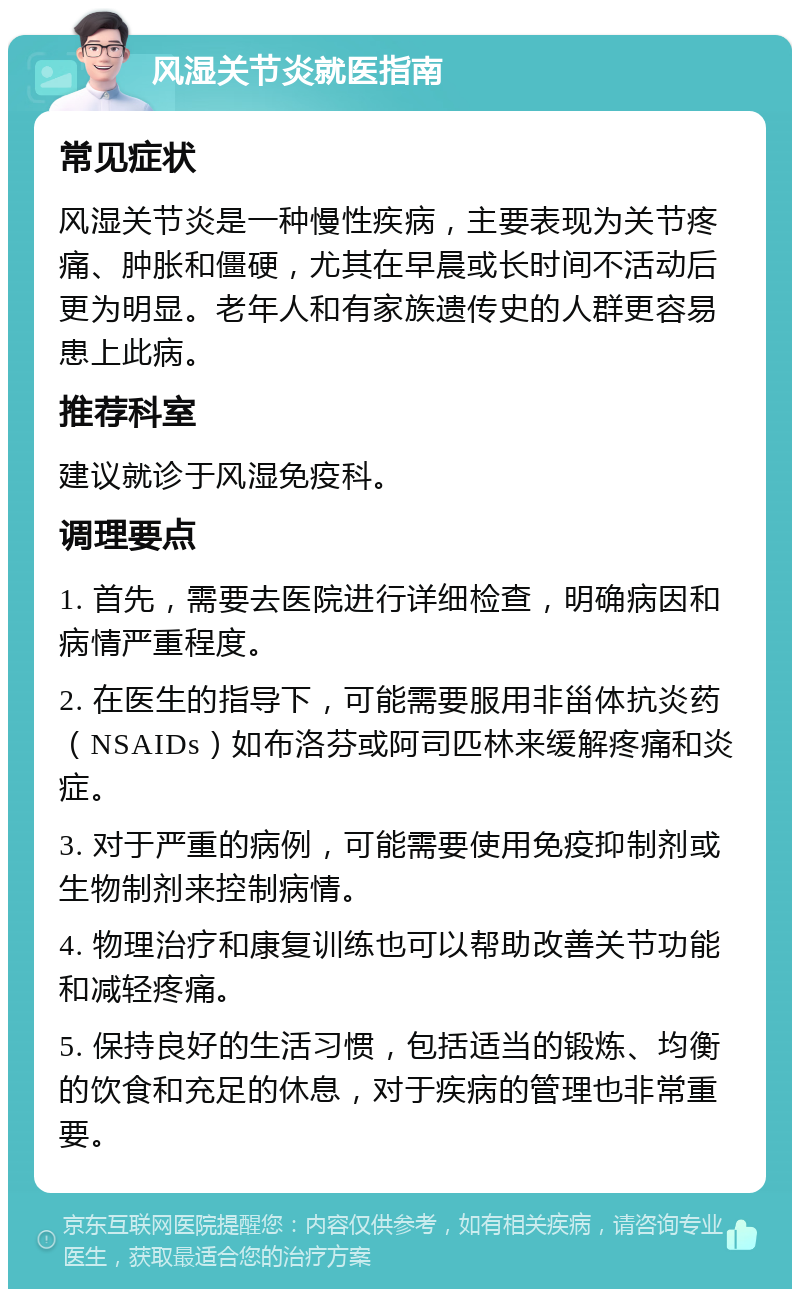 风湿关节炎就医指南 常见症状 风湿关节炎是一种慢性疾病，主要表现为关节疼痛、肿胀和僵硬，尤其在早晨或长时间不活动后更为明显。老年人和有家族遗传史的人群更容易患上此病。 推荐科室 建议就诊于风湿免疫科。 调理要点 1. 首先，需要去医院进行详细检查，明确病因和病情严重程度。 2. 在医生的指导下，可能需要服用非甾体抗炎药（NSAIDs）如布洛芬或阿司匹林来缓解疼痛和炎症。 3. 对于严重的病例，可能需要使用免疫抑制剂或生物制剂来控制病情。 4. 物理治疗和康复训练也可以帮助改善关节功能和减轻疼痛。 5. 保持良好的生活习惯，包括适当的锻炼、均衡的饮食和充足的休息，对于疾病的管理也非常重要。