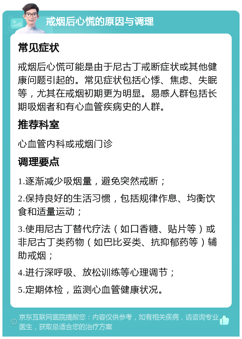 戒烟后心慌的原因与调理 常见症状 戒烟后心慌可能是由于尼古丁戒断症状或其他健康问题引起的。常见症状包括心悸、焦虑、失眠等，尤其在戒烟初期更为明显。易感人群包括长期吸烟者和有心血管疾病史的人群。 推荐科室 心血管内科或戒烟门诊 调理要点 1.逐渐减少吸烟量，避免突然戒断； 2.保持良好的生活习惯，包括规律作息、均衡饮食和适量运动； 3.使用尼古丁替代疗法（如口香糖、贴片等）或非尼古丁类药物（如巴比妥类、抗抑郁药等）辅助戒烟； 4.进行深呼吸、放松训练等心理调节； 5.定期体检，监测心血管健康状况。