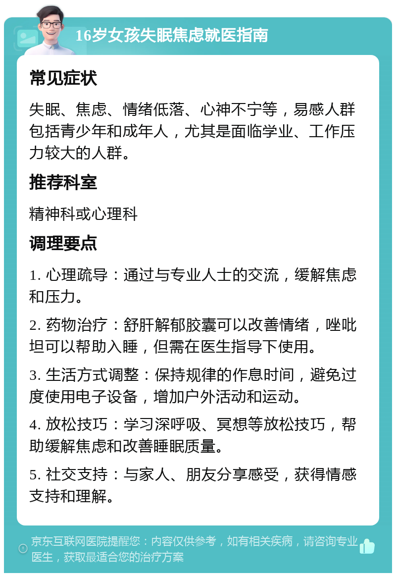 16岁女孩失眠焦虑就医指南 常见症状 失眠、焦虑、情绪低落、心神不宁等，易感人群包括青少年和成年人，尤其是面临学业、工作压力较大的人群。 推荐科室 精神科或心理科 调理要点 1. 心理疏导：通过与专业人士的交流，缓解焦虑和压力。 2. 药物治疗：舒肝解郁胶囊可以改善情绪，唑吡坦可以帮助入睡，但需在医生指导下使用。 3. 生活方式调整：保持规律的作息时间，避免过度使用电子设备，增加户外活动和运动。 4. 放松技巧：学习深呼吸、冥想等放松技巧，帮助缓解焦虑和改善睡眠质量。 5. 社交支持：与家人、朋友分享感受，获得情感支持和理解。