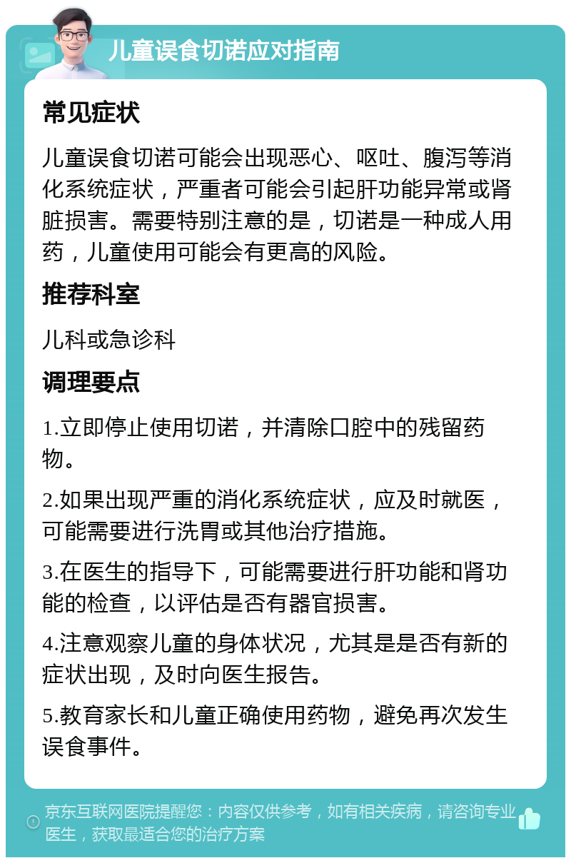 儿童误食切诺应对指南 常见症状 儿童误食切诺可能会出现恶心、呕吐、腹泻等消化系统症状，严重者可能会引起肝功能异常或肾脏损害。需要特别注意的是，切诺是一种成人用药，儿童使用可能会有更高的风险。 推荐科室 儿科或急诊科 调理要点 1.立即停止使用切诺，并清除口腔中的残留药物。 2.如果出现严重的消化系统症状，应及时就医，可能需要进行洗胃或其他治疗措施。 3.在医生的指导下，可能需要进行肝功能和肾功能的检查，以评估是否有器官损害。 4.注意观察儿童的身体状况，尤其是是否有新的症状出现，及时向医生报告。 5.教育家长和儿童正确使用药物，避免再次发生误食事件。