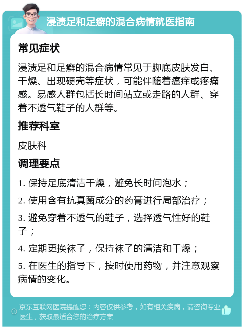 浸渍足和足癣的混合病情就医指南 常见症状 浸渍足和足癣的混合病情常见于脚底皮肤发白、干燥、出现硬壳等症状，可能伴随着瘙痒或疼痛感。易感人群包括长时间站立或走路的人群、穿着不透气鞋子的人群等。 推荐科室 皮肤科 调理要点 1. 保持足底清洁干燥，避免长时间泡水； 2. 使用含有抗真菌成分的药膏进行局部治疗； 3. 避免穿着不透气的鞋子，选择透气性好的鞋子； 4. 定期更换袜子，保持袜子的清洁和干燥； 5. 在医生的指导下，按时使用药物，并注意观察病情的变化。