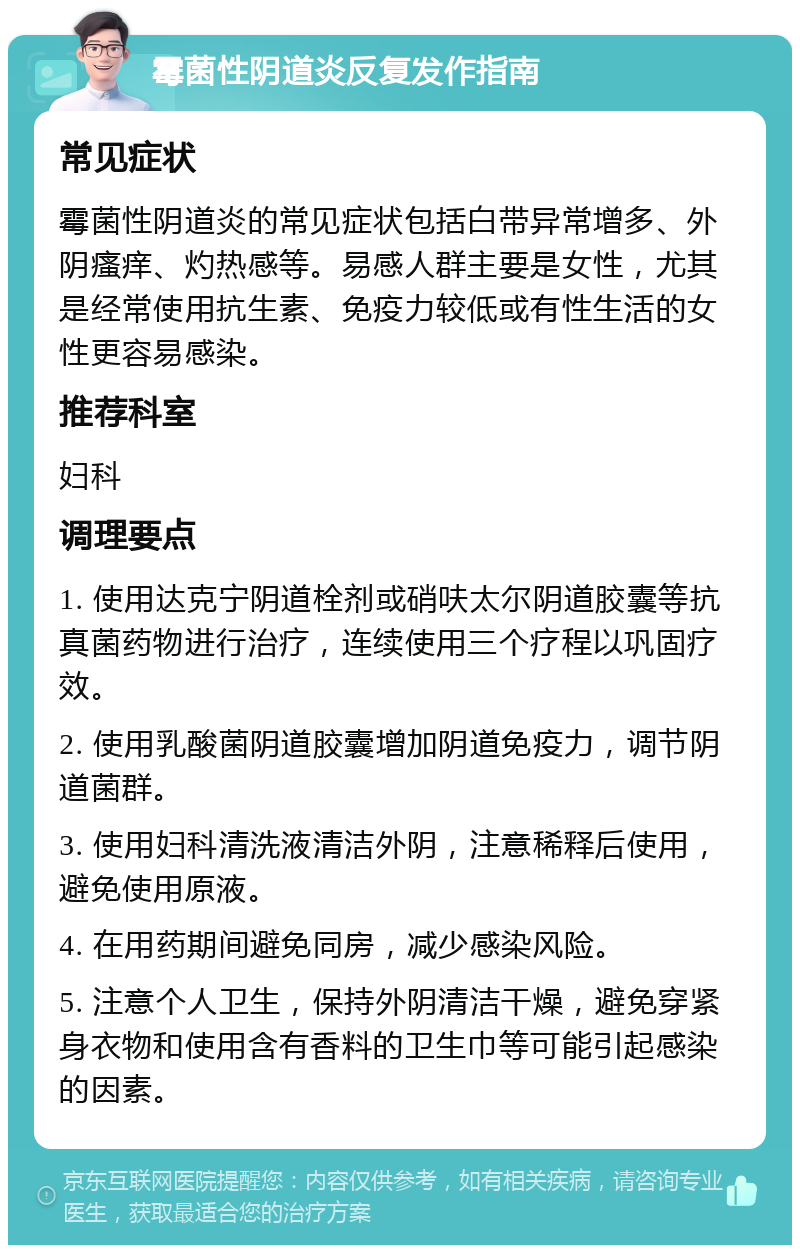 霉菌性阴道炎反复发作指南 常见症状 霉菌性阴道炎的常见症状包括白带异常增多、外阴瘙痒、灼热感等。易感人群主要是女性，尤其是经常使用抗生素、免疫力较低或有性生活的女性更容易感染。 推荐科室 妇科 调理要点 1. 使用达克宁阴道栓剂或硝呋太尔阴道胶囊等抗真菌药物进行治疗，连续使用三个疗程以巩固疗效。 2. 使用乳酸菌阴道胶囊增加阴道免疫力，调节阴道菌群。 3. 使用妇科清洗液清洁外阴，注意稀释后使用，避免使用原液。 4. 在用药期间避免同房，减少感染风险。 5. 注意个人卫生，保持外阴清洁干燥，避免穿紧身衣物和使用含有香料的卫生巾等可能引起感染的因素。