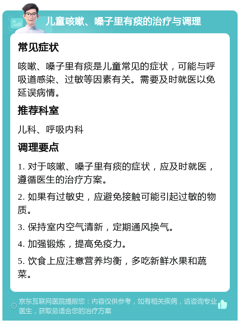 儿童咳嗽、嗓子里有痰的治疗与调理 常见症状 咳嗽、嗓子里有痰是儿童常见的症状，可能与呼吸道感染、过敏等因素有关。需要及时就医以免延误病情。 推荐科室 儿科、呼吸内科 调理要点 1. 对于咳嗽、嗓子里有痰的症状，应及时就医，遵循医生的治疗方案。 2. 如果有过敏史，应避免接触可能引起过敏的物质。 3. 保持室内空气清新，定期通风换气。 4. 加强锻炼，提高免疫力。 5. 饮食上应注意营养均衡，多吃新鲜水果和蔬菜。