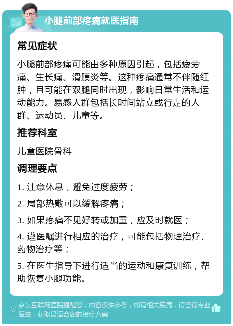 小腿前部疼痛就医指南 常见症状 小腿前部疼痛可能由多种原因引起，包括疲劳痛、生长痛、滑膜炎等。这种疼痛通常不伴随红肿，且可能在双腿同时出现，影响日常生活和运动能力。易感人群包括长时间站立或行走的人群、运动员、儿童等。 推荐科室 儿童医院骨科 调理要点 1. 注意休息，避免过度疲劳； 2. 局部热敷可以缓解疼痛； 3. 如果疼痛不见好转或加重，应及时就医； 4. 遵医嘱进行相应的治疗，可能包括物理治疗、药物治疗等； 5. 在医生指导下进行适当的运动和康复训练，帮助恢复小腿功能。