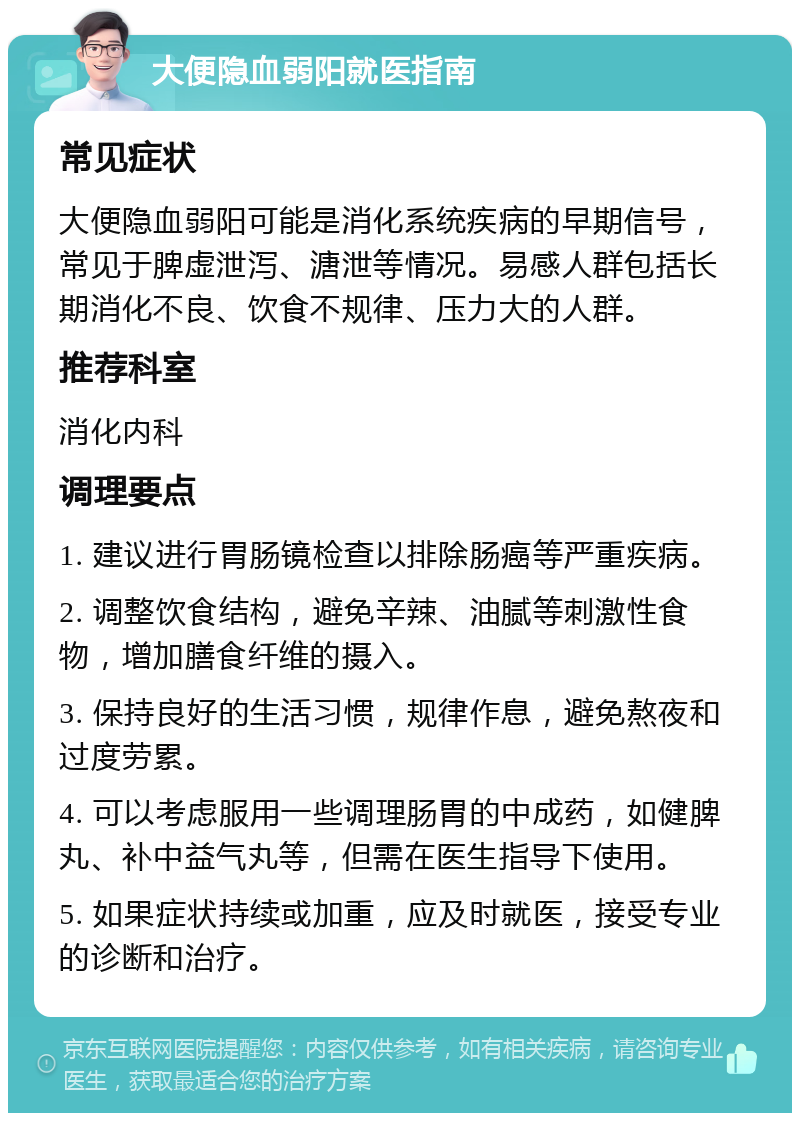 大便隐血弱阳就医指南 常见症状 大便隐血弱阳可能是消化系统疾病的早期信号，常见于脾虚泄泻、溏泄等情况。易感人群包括长期消化不良、饮食不规律、压力大的人群。 推荐科室 消化内科 调理要点 1. 建议进行胃肠镜检查以排除肠癌等严重疾病。 2. 调整饮食结构，避免辛辣、油腻等刺激性食物，增加膳食纤维的摄入。 3. 保持良好的生活习惯，规律作息，避免熬夜和过度劳累。 4. 可以考虑服用一些调理肠胃的中成药，如健脾丸、补中益气丸等，但需在医生指导下使用。 5. 如果症状持续或加重，应及时就医，接受专业的诊断和治疗。