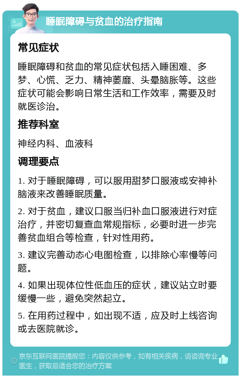 睡眠障碍与贫血的治疗指南 常见症状 睡眠障碍和贫血的常见症状包括入睡困难、多梦、心慌、乏力、精神萎靡、头晕脑胀等。这些症状可能会影响日常生活和工作效率，需要及时就医诊治。 推荐科室 神经内科、血液科 调理要点 1. 对于睡眠障碍，可以服用甜梦口服液或安神补脑液来改善睡眠质量。 2. 对于贫血，建议口服当归补血口服液进行对症治疗，并密切复查血常规指标，必要时进一步完善贫血组合等检查，针对性用药。 3. 建议完善动态心电图检查，以排除心率慢等问题。 4. 如果出现体位性低血压的症状，建议站立时要缓慢一些，避免突然起立。 5. 在用药过程中，如出现不适，应及时上线咨询或去医院就诊。