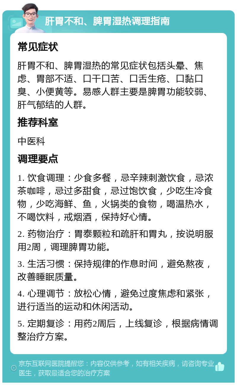 肝胃不和、脾胃湿热调理指南 常见症状 肝胃不和、脾胃湿热的常见症状包括头晕、焦虑、胃部不适、口干口苦、口舌生疮、口黏口臭、小便黄等。易感人群主要是脾胃功能较弱、肝气郁结的人群。 推荐科室 中医科 调理要点 1. 饮食调理：少食多餐，忌辛辣刺激饮食，忌浓茶咖啡，忌过多甜食，忌过饱饮食，少吃生冷食物，少吃海鲜、鱼，火锅类的食物，喝温热水，不喝饮料，戒烟酒，保持好心情。 2. 药物治疗：胃泰颗粒和疏肝和胃丸，按说明服用2周，调理脾胃功能。 3. 生活习惯：保持规律的作息时间，避免熬夜，改善睡眠质量。 4. 心理调节：放松心情，避免过度焦虑和紧张，进行适当的运动和休闲活动。 5. 定期复诊：用药2周后，上线复诊，根据病情调整治疗方案。