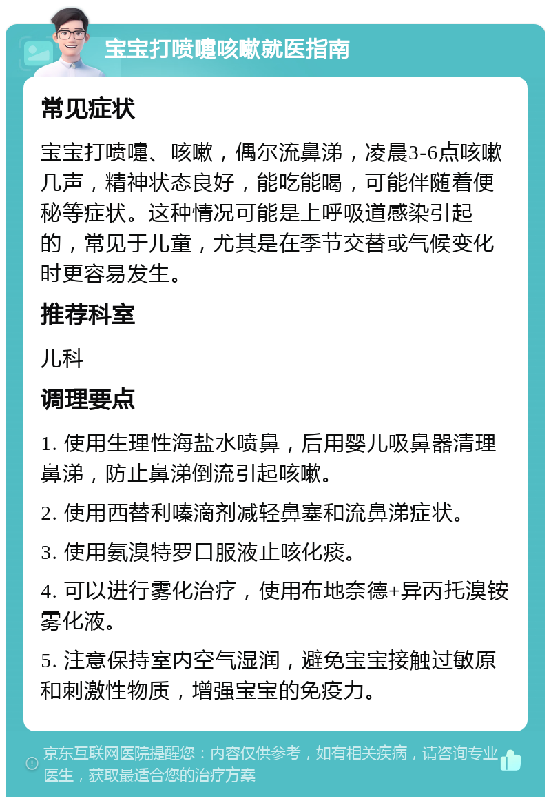 宝宝打喷嚏咳嗽就医指南 常见症状 宝宝打喷嚏、咳嗽，偶尔流鼻涕，凌晨3-6点咳嗽几声，精神状态良好，能吃能喝，可能伴随着便秘等症状。这种情况可能是上呼吸道感染引起的，常见于儿童，尤其是在季节交替或气候变化时更容易发生。 推荐科室 儿科 调理要点 1. 使用生理性海盐水喷鼻，后用婴儿吸鼻器清理鼻涕，防止鼻涕倒流引起咳嗽。 2. 使用西替利嗪滴剂减轻鼻塞和流鼻涕症状。 3. 使用氨溴特罗口服液止咳化痰。 4. 可以进行雾化治疗，使用布地奈德+异丙托溴铵雾化液。 5. 注意保持室内空气湿润，避免宝宝接触过敏原和刺激性物质，增强宝宝的免疫力。