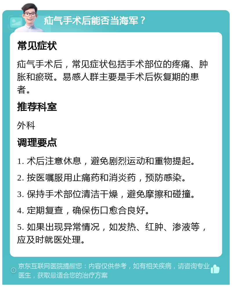 疝气手术后能否当海军？ 常见症状 疝气手术后，常见症状包括手术部位的疼痛、肿胀和瘀斑。易感人群主要是手术后恢复期的患者。 推荐科室 外科 调理要点 1. 术后注意休息，避免剧烈运动和重物提起。 2. 按医嘱服用止痛药和消炎药，预防感染。 3. 保持手术部位清洁干燥，避免摩擦和碰撞。 4. 定期复查，确保伤口愈合良好。 5. 如果出现异常情况，如发热、红肿、渗液等，应及时就医处理。